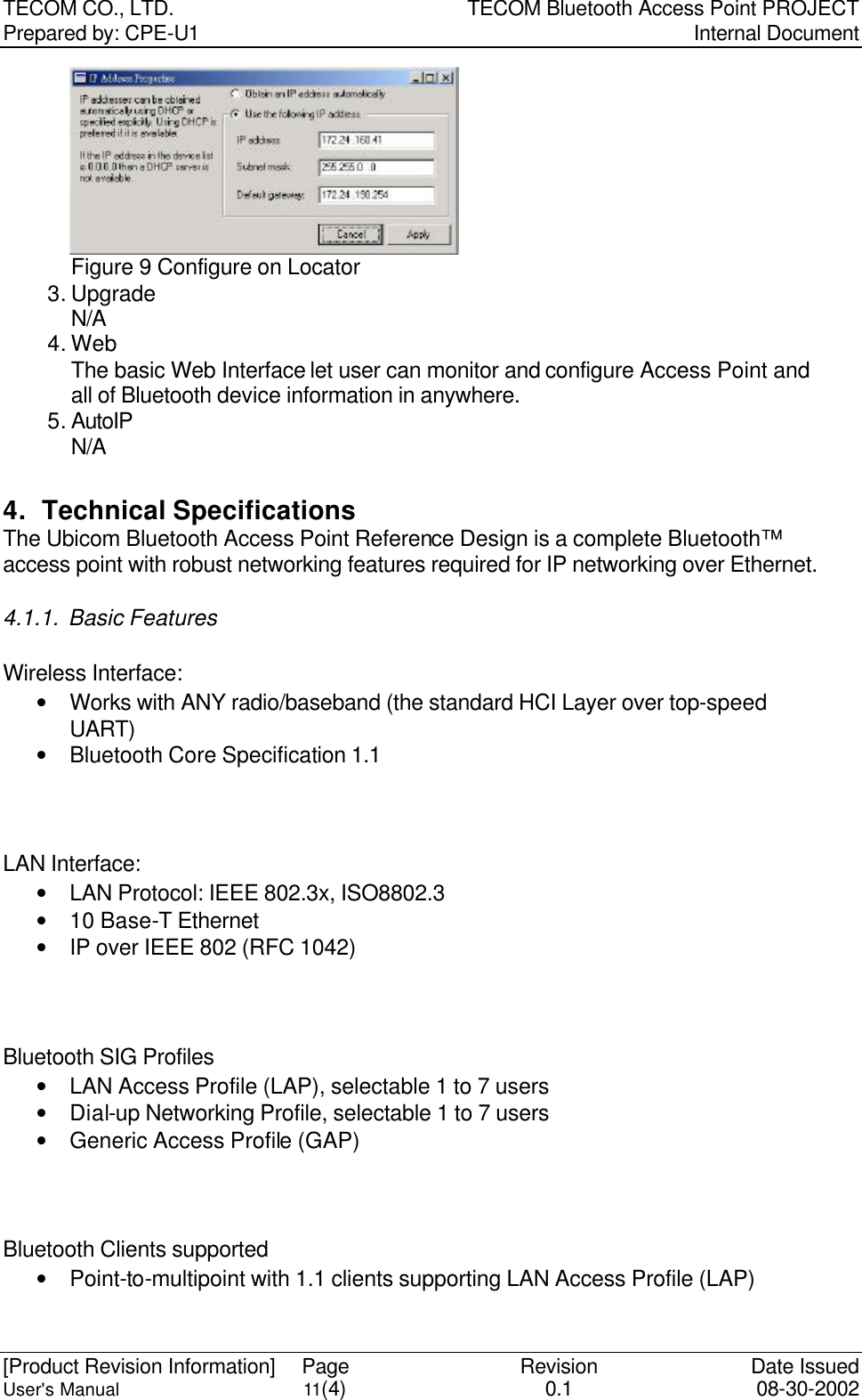 TECOM CO., LTD. TECOM Bluetooth Access Point PROJECT Prepared by: CPE-U1   Internal Document  [Product Revision Information] Page Revision Date Issued User&apos;s Manual 11(4) 0.1 08-30-2002 Figure 9 Configure on Locator 3. Upgrade N/A 4. Web   The basic Web Interface let user can monitor and configure Access Point and all of Bluetooth device information in anywhere. 5. AutoIP N/A  4. Technical Specifications The Ubicom Bluetooth Access Point Reference Design is a complete Bluetooth™ access point with robust networking features required for IP networking over Ethernet. 4.1.1. Basic Features Wireless Interface: • Works with ANY radio/baseband (the standard HCI Layer over top-speed UART) • Bluetooth Core Specification 1.1  LAN Interface: • LAN Protocol: IEEE 802.3x, ISO8802.3 • 10 Base-T Ethernet • IP over IEEE 802 (RFC 1042)  Bluetooth SIG Profiles • LAN Access Profile (LAP), selectable 1 to 7 users • Dial-up Networking Profile, selectable 1 to 7 users • Generic Access Profile (GAP)  Bluetooth Clients supported • Point-to-multipoint with 1.1 clients supporting LAN Access Profile (LAP) 
