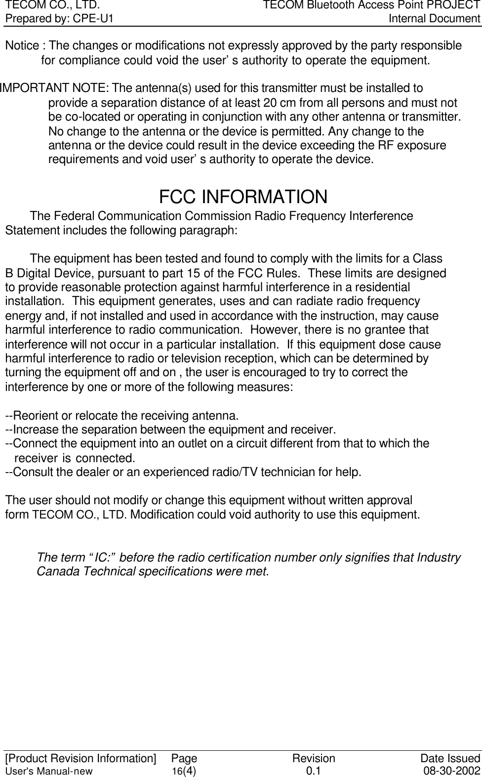 TECOM CO., LTD. TECOM Bluetooth Access Point PROJECT Prepared by: CPE-U1   Internal Document  [Product Revision Information] Page Revision Date Issued User&apos;s Manual-new 16(4) 0.1 08-30-2002 Notice : The changes or modifications not expressly approved by the party responsible     for compliance could void the user’s authority to operate the equipment.  IMPORTANT NOTE: The antenna(s) used for this transmitter must be installed to provide a separation distance of at least 20 cm from all persons and must not be co-located or operating in conjunction with any other antenna or transmitter. No change to the antenna or the device is permitted. Any change to the antenna or the device could result in the device exceeding the RF exposure requirements and void user’s authority to operate the device.  FCC INFORMATION  The Federal Communication Commission Radio Frequency Interference Statement includes the following paragraph:   The equipment has been tested and found to comply with the limits for a Class B Digital Device, pursuant to part 15 of the FCC Rules.  These limits are designed to provide reasonable protection against harmful interference in a residential installation.  This equipment generates, uses and can radiate radio frequency energy and, if not installed and used in accordance with the instruction, may cause harmful interference to radio communication.  However, there is no grantee that interference will not occur in a particular installation.  If this equipment dose cause harmful interference to radio or television reception, which can be determined by   turning the equipment off and on , the user is encouraged to try to correct the   interference by one or more of the following measures:  --Reorient or relocate the receiving antenna. --Increase the separation between the equipment and receiver. --Connect the equipment into an outlet on a circuit different from that to which the     receiver is connected. --Consult the dealer or an experienced radio/TV technician for help.  The user should not modify or change this equipment without written approval form TECOM CO., LTD. Modification could void authority to use this equipment.   The term “IC:” before the radio certification number only signifies that Industry Canada Technical specifications were met.  
