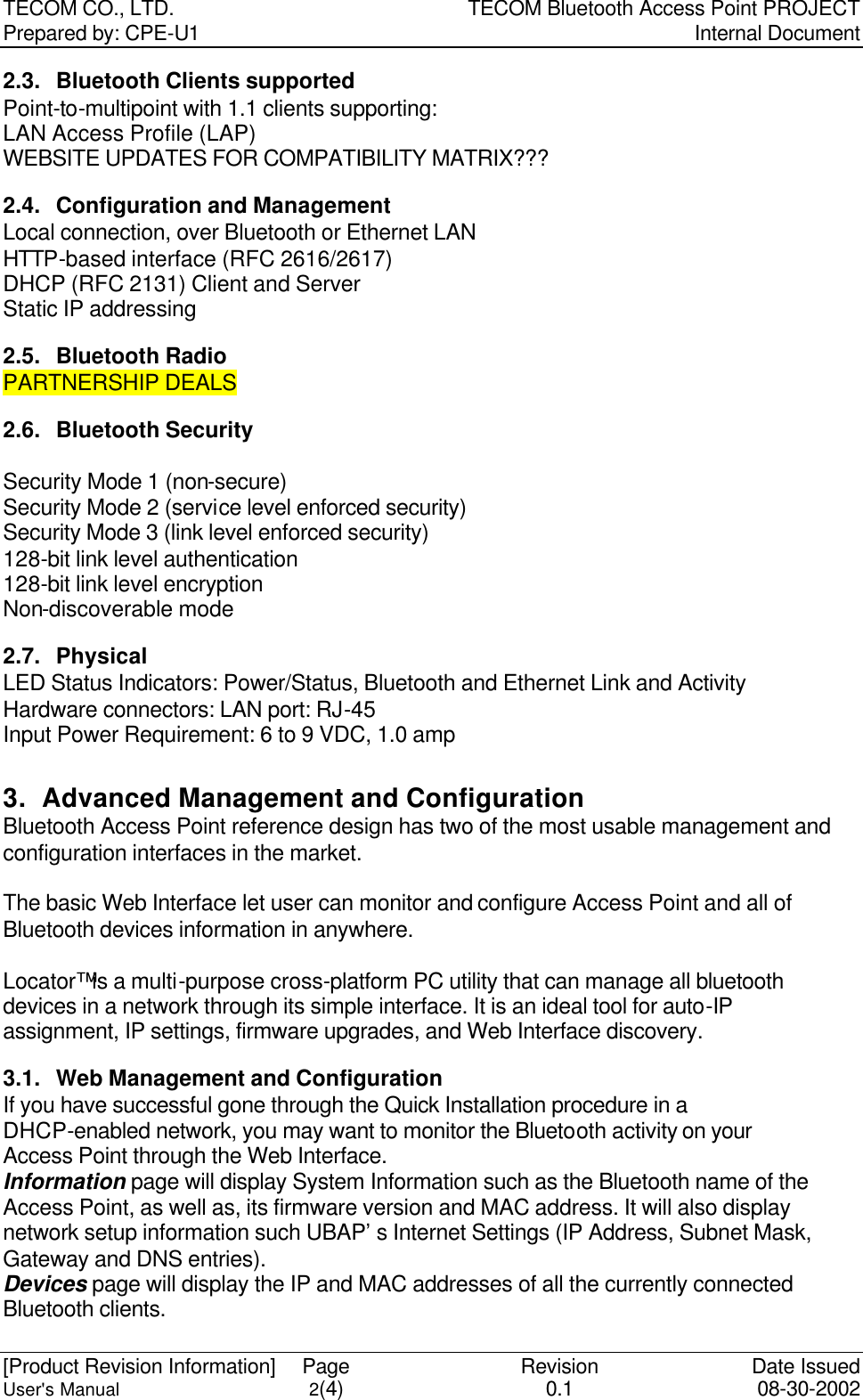 TECOM CO., LTD. TECOM Bluetooth Access Point PROJECT Prepared by: CPE-U1   Internal Document  [Product Revision Information] Page Revision Date Issued User&apos;s Manual 2(4) 0.1 08-30-2002 2.3. Bluetooth Clients supported Point-to-multipoint with 1.1 clients supporting: LAN Access Profile (LAP) WEBSITE UPDATES FOR COMPATIBILITY MATRIX??? 2.4. Configuration and Management Local connection, over Bluetooth or Ethernet LAN HTTP-based interface (RFC 2616/2617) DHCP (RFC 2131) Client and Server Static IP addressing 2.5. Bluetooth Radio PARTNERSHIP DEALS 2.6. Bluetooth Security  Security Mode 1 (non-secure) Security Mode 2 (service level enforced security) Security Mode 3 (link level enforced security) 128-bit link level authentication 128-bit link level encryption Non-discoverable mode 2.7. Physical LED Status Indicators: Power/Status, Bluetooth and Ethernet Link and Activity Hardware connectors: LAN port: RJ-45 Input Power Requirement: 6 to 9 VDC, 1.0 amp  3. Advanced Management and Configuration Bluetooth Access Point reference design has two of the most usable management and configuration interfaces in the market.    The basic Web Interface let user can monitor and configure Access Point and all of Bluetooth devices information in anywhere.    Locator™ is a multi-purpose cross-platform PC utility that can manage all bluetooth devices in a network through its simple interface. It is an ideal tool for auto-IP assignment, IP settings, firmware upgrades, and Web Interface discovery. 3.1. Web Management and Configuration If you have successful gone through the Quick Installation procedure in a DHCP-enabled network, you may want to monitor the Bluetooth activity on your Access Point through the Web Interface.   Information page will display System Information such as the Bluetooth name of the Access Point, as well as, its firmware version and MAC address. It will also display network setup information such UBAP’s Internet Settings (IP Address, Subnet Mask, Gateway and DNS entries).   Devices page will display the IP and MAC addresses of all the currently connected Bluetooth clients.    
