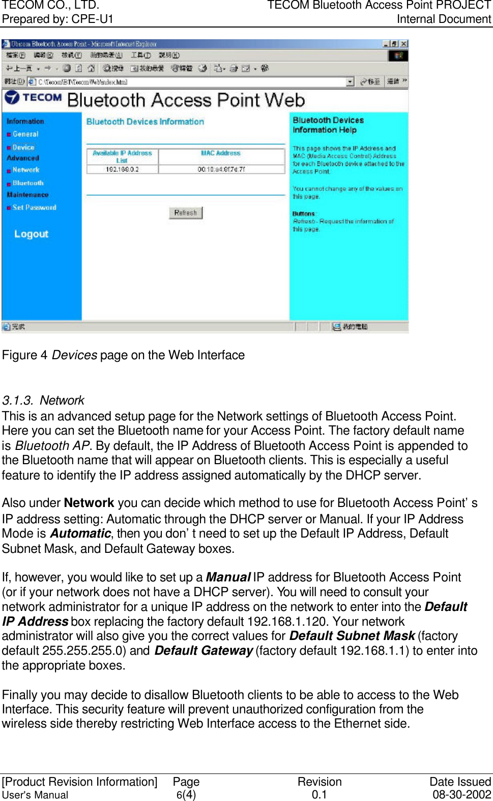 TECOM CO., LTD. TECOM Bluetooth Access Point PROJECT Prepared by: CPE-U1   Internal Document  [Product Revision Information] Page Revision Date Issued User&apos;s Manual 6(4) 0.1 08-30-2002  Figure 4 Devices page on the Web Interface  3.1.3. Network This is an advanced setup page for the Network settings of Bluetooth Access Point. Here you can set the Bluetooth name for your Access Point. The factory default name is Bluetooth AP. By default, the IP Address of Bluetooth Access Point is appended to the Bluetooth name that will appear on Bluetooth clients. This is especially a useful feature to identify the IP address assigned automatically by the DHCP server.  Also under Network you can decide which method to use for Bluetooth Access Point’s IP address setting: Automatic through the DHCP server or Manual. If your IP Address Mode is Automatic, then you don’t need to set up the Default IP Address, Default Subnet Mask, and Default Gateway boxes.    If, however, you would like to set up a Manual IP address for Bluetooth Access Point (or if your network does not have a DHCP server). You will need to consult your network administrator for a unique IP address on the network to enter into the Default IP Address box replacing the factory default 192.168.1.120. Your network administrator will also give you the correct values for Default Subnet Mask (factory default 255.255.255.0) and Default Gateway (factory default 192.168.1.1) to enter into the appropriate boxes.  Finally you may decide to disallow Bluetooth clients to be able to access to the Web Interface. This security feature will prevent unauthorized configuration from the wireless side thereby restricting Web Interface access to the Ethernet side.     