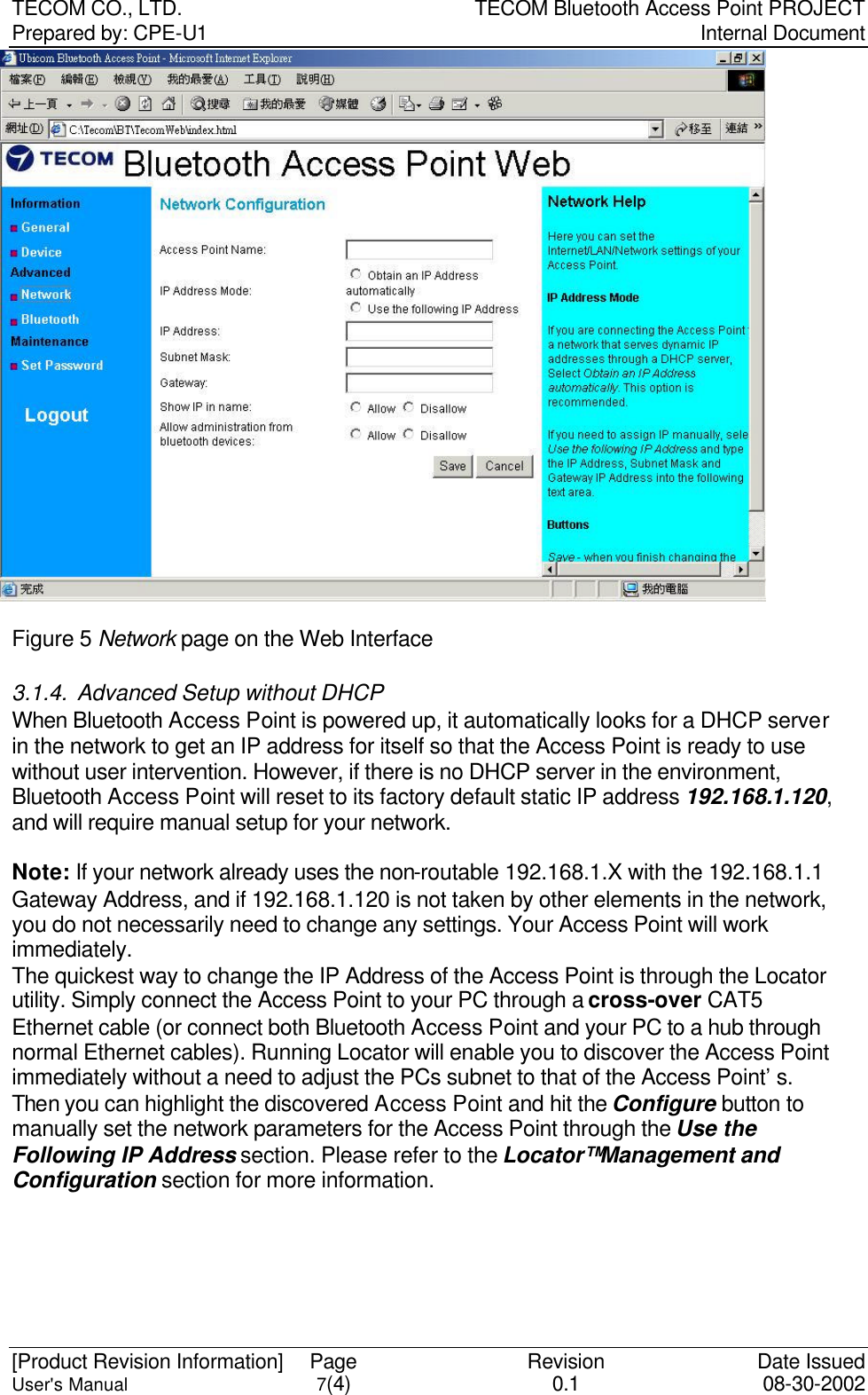 TECOM CO., LTD. TECOM Bluetooth Access Point PROJECT Prepared by: CPE-U1   Internal Document  [Product Revision Information] Page Revision Date Issued User&apos;s Manual 7(4) 0.1 08-30-2002  Figure 5 Network page on the Web Interface 3.1.4. Advanced Setup without DHCP When Bluetooth Access Point is powered up, it automatically looks for a DHCP server in the network to get an IP address for itself so that the Access Point is ready to use without user intervention. However, if there is no DHCP server in the environment, Bluetooth Access Point will reset to its factory default static IP address 192.168.1.120, and will require manual setup for your network.    Note: If your network already uses the non-routable 192.168.1.X with the 192.168.1.1 Gateway Address, and if 192.168.1.120 is not taken by other elements in the network, you do not necessarily need to change any settings. Your Access Point will work immediately.   The quickest way to change the IP Address of the Access Point is through the Locator utility. Simply connect the Access Point to your PC through a cross-over CAT5 Ethernet cable (or connect both Bluetooth Access Point and your PC to a hub through normal Ethernet cables). Running Locator will enable you to discover the Access Point immediately without a need to adjust the PCs subnet to that of the Access Point’s. Then you can highlight the discovered Access Point and hit the Configure button to manually set the network parameters for the Access Point through the Use the Following IP Address section. Please refer to the Locator™ Management and Configuration section for more information. 