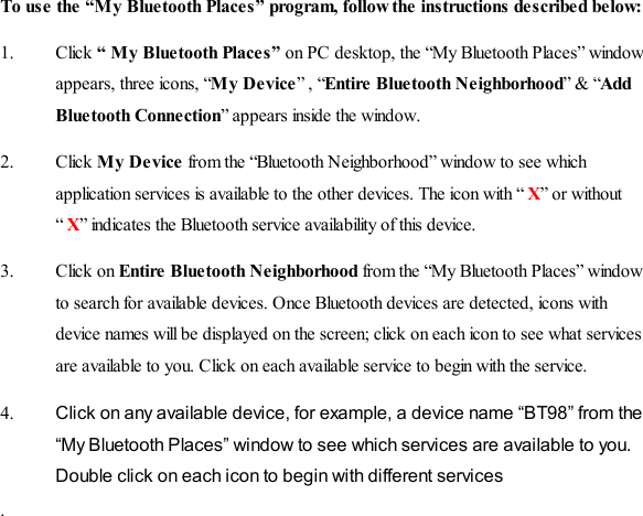 To use the “My Bluetooth Places” program, follow the instructions described below: 1. Click “ My Bluetooth Places” on PC desktop, the “My Bluetooth Places” window appears, three icons, “My Device” , “Entire  Bluetooth Ne ighborhood” &amp; “Add Blue tooth Connection” appears inside the window. 2. Click My Device from the “Bluetooth Neighborhood” window to see which application services is available to the other devices. The icon with “ X” or without “ X” indicates the Bluetooth service availability o f this device. 3. Click on Entire  Bluetooth Ne ighborhood from the “My Bluetooth Places” window to search for available devices. Once Bluetooth devices are detected, icons with device names will be displayed on the screen; click on each icon to see what services are available to you. Click on each available service to begin with the service.  4.  Click on any available device, for example, a device name “BT98” from the “My Bluetooth Places” window to see which services are available to you. Double click on each icon to begin with different services .    