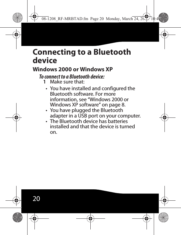 20Connecting to a Bluetooth deviceWindows 2000 or Windows XPTo connect to a Bluetooth device:1Make sure that:• You have installed and configured the Bluetooth software. For more information, see “Windows 2000 or Windows XP software” on page 8.• You have plugged the Bluetooth adapter in a USB port on your computer.• The Bluetooth device has batteries installed and that the device is turned on.08-1208_RF-MRBTAD.fm  Page 20  Monday, March 24, 2008  10:40 AM