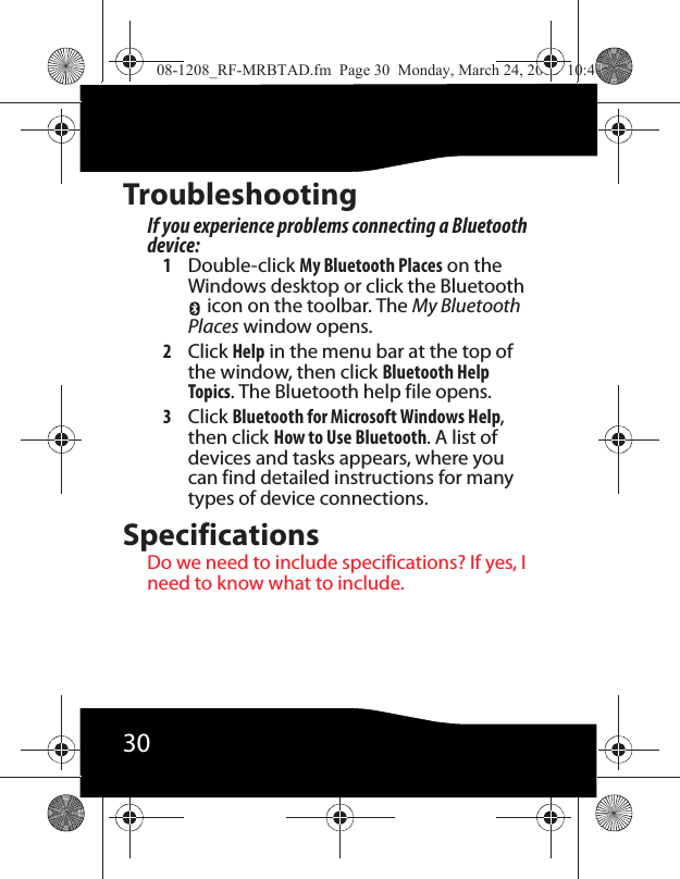 30TroubleshootingIf you experience problems connecting a Bluetooth device:1Double-click My Bluetooth Places on the Windows desktop or click the Bluetooth  icon on the toolbar. The My Bluetooth Places window opens.2Click Help in the menu bar at the top of the window, then click Bluetooth Help Topics. The Bluetooth help file opens.3Click Bluetooth for Microsoft Windows Help, then click How to Use Bluetooth. A list of devices and tasks appears, where you can find detailed instructions for many types of device connections.SpecificationsDo we need to include specifications? If yes, I need to know what to include.08-1208_RF-MRBTAD.fm  Page 30  Monday, March 24, 2008  10:40 AM