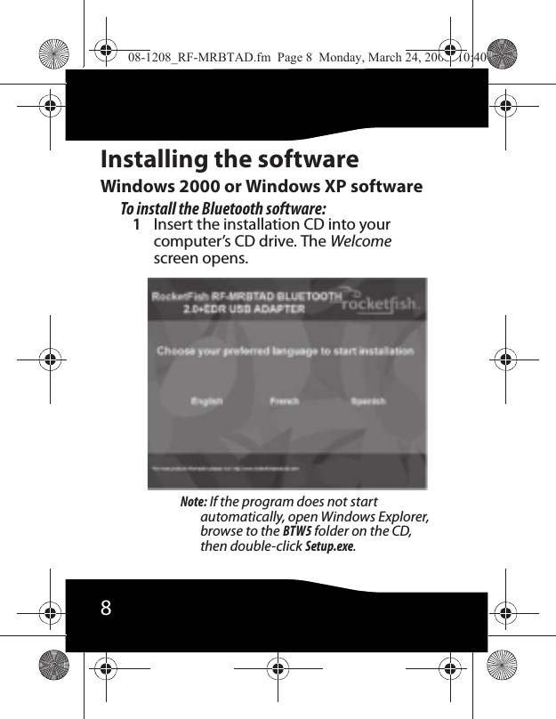 8Installing the softwareWindows 2000 or Windows XP softwareTo install the Bluetooth software:1Insert the installation CD into your computer’s CD drive. The Welcome screen opens.Note: If the program does not start automatically, open Windows Explorer, browse to the BTW5 folder on the CD, then double-click Setup.exe.08-1208_RF-MRBTAD.fm  Page 8  Monday, March 24, 2008  10:40 AM