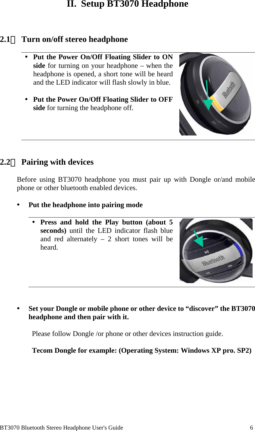  BT3070 Bluetooth Stereo Headphone User&apos;s Guide                                                                                    6  II.  Setup BT3070 Headphone    2.1、 Turn on/off stereo headphone    Put the Power On/Off Floating Slider to ON side for turning on your headphone – when the headphone is opened, a short tone will be heard and the LED indicator will flash slowly in blue.   Put the Power On/Off Floating Slider to OFF side for turning the headphone off.      2.2、 Pairing with devices  Before using BT3070 headphone you must pair up with Dongle or/and mobile phone or other bluetooth enabled devices.    Put the headphone into pairing mode   Press and hold the Play button (about 5 seconds) until the LED indicator flash blue and red alternately – 2 short tones will be heard.       Set your Dongle or mobile phone or other device to “discover” the BT3070 headphone and then pair with it.   Please follow Dongle /or phone or other devices instruction guide.   Tecom Dongle for example: (Operating System: Windows XP pro. SP2)  