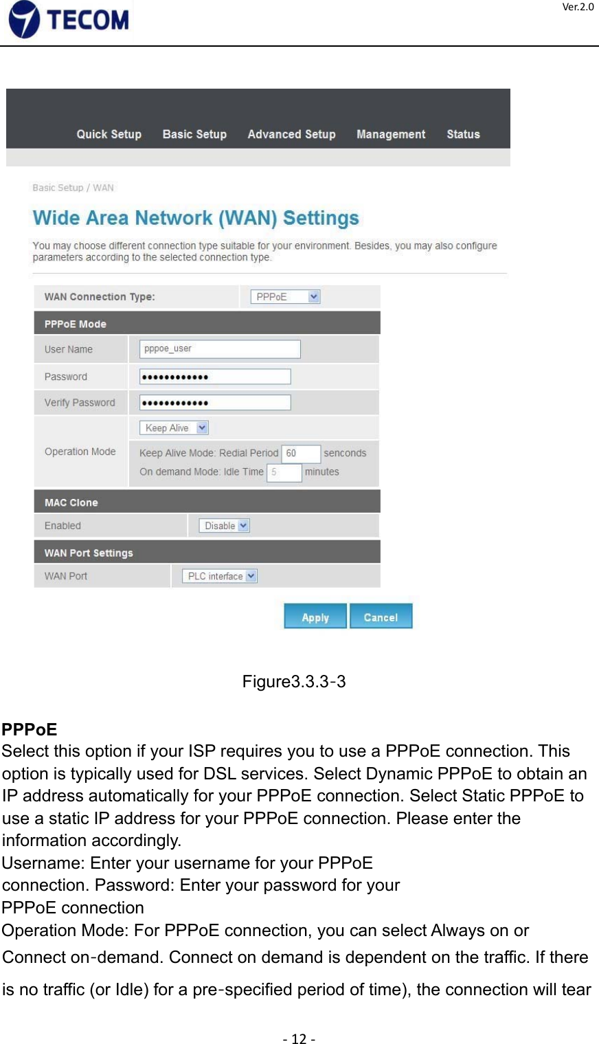  ‐12‐Ver.2.0      Figure3.3.3‐3    PPPoE  Select this option if your ISP requires you to use a PPPoE connection. This option is typically used for DSL services. Select Dynamic PPPoE to obtain an IP address automatically for your PPPoE connection. Select Static PPPoE to use a static IP address for your PPPoE connection. Please enter the information accordingly.  Username: Enter your username for your PPPoE connection. Password: Enter your password for your  PPPoE connection  Operation Mode: For PPPoE connection, you can select Always on or Connect on‐demand. Connect on demand is dependent on the traffic. If there is no traffic (or Idle) for a pre‐specified period of time), the connection will tear 