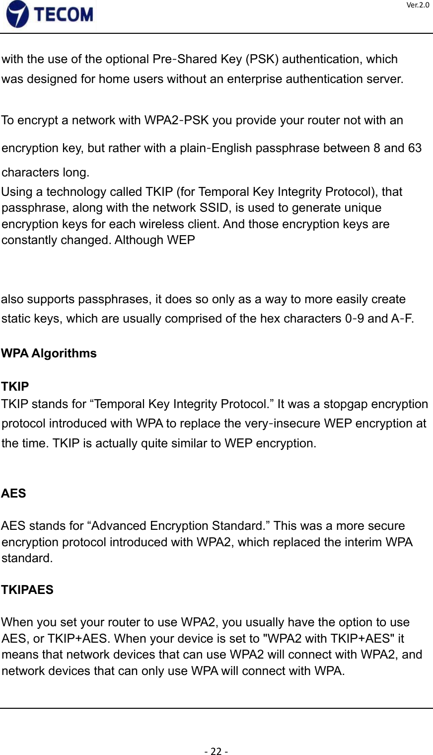  ‐22‐Ver.2.0with the use of the optional Pre‐Shared Key (PSK) authentication, which was designed for home users without an enterprise authentication server.    To encrypt a network with WPA2‐PSK you provide your router not with an encryption key, but rather with a plain‐English passphrase between 8 and 63 characters long.  Using a technology called TKIP (for Temporal Key Integrity Protocol), that passphrase, along with the network SSID, is used to generate unique encryption keys for each wireless client. And those encryption keys are constantly changed. Although WEP      also supports passphrases, it does so only as a way to more easily create static keys, which are usually comprised of the hex characters 0‐9 and A‐F.  WPA Algorithms  TKIP  TKIP stands for “Temporal Key Integrity Protocol.” It was a stopgap encryption protocol introduced with WPA to replace the very‐insecure WEP encryption at the time. TKIP is actually quite similar to WEP encryption.      AES    AES stands for “Advanced Encryption Standard.” This was a more secure encryption protocol introduced with WPA2, which replaced the interim WPA standard.    TKIPAES    When you set your router to use WPA2, you usually have the option to use AES, or TKIP+AES. When your device is set to &quot;WPA2 with TKIP+AES&quot; it means that network devices that can use WPA2 will connect with WPA2, and network devices that can only use WPA will connect with WPA.       