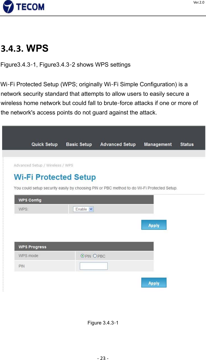  ‐23‐Ver.2.0    3.4.3. WPS  Figure3.4.3‐1, Figure3.4.3‐2 shows WPS settings    Wi‐Fi Protected Setup (WPS; originally Wi‐Fi Simple Configuration) is a network security standard that attempts to allow users to easily secure a wireless home network but could fall to brute‐force attacks if one or more of the network&apos;s access points do not guard against the attack.            Figure 3.4.3‐1    