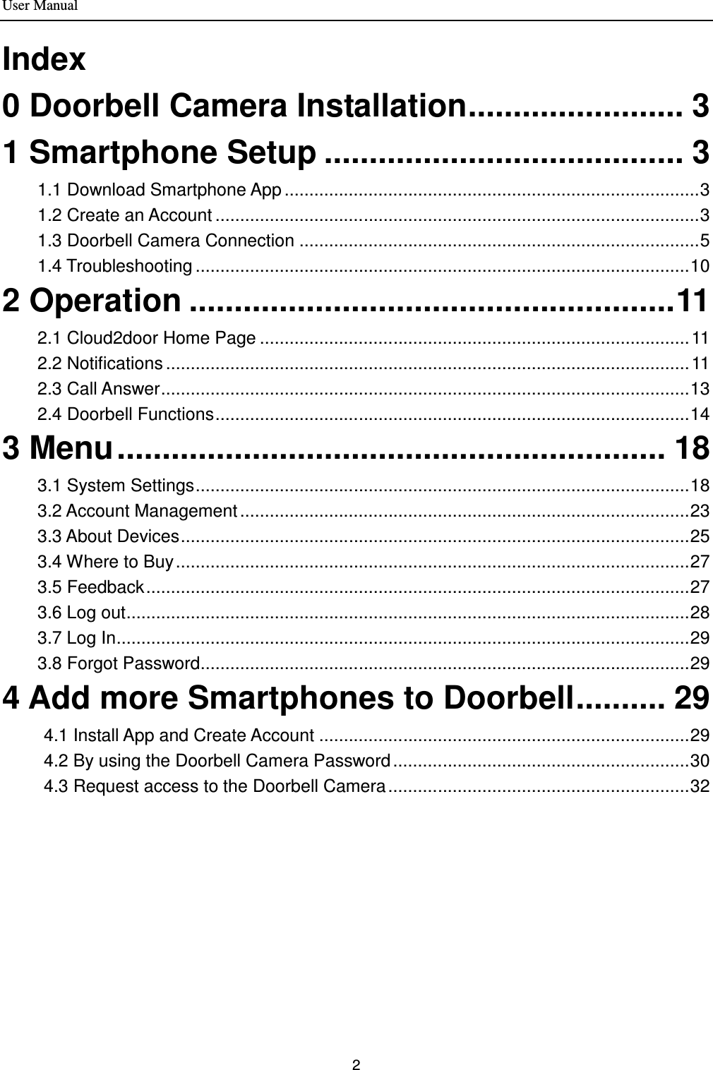 User Manual 2  Index 0 Doorbell Camera Installation........................ 3 1 Smartphone Setup ........................................ 3 1.1 Download Smartphone App ....................................................................................3 1.2 Create an Account ..................................................................................................3 1.3 Doorbell Camera Connection .................................................................................5 1.4 Troubleshooting ....................................................................................................10 2 Operation ......................................................11 2.1 Cloud2door Home Page ....................................................................................... 11 2.2 Notifications .......................................................................................................... 11 2.3 Call Answer...........................................................................................................13 2.4 Doorbell Functions................................................................................................14 3 Menu............................................................. 18 3.1 System Settings....................................................................................................18 3.2 Account Management...........................................................................................23 3.3 About Devices.......................................................................................................25 3.4 Where to Buy........................................................................................................27 3.5 Feedback..............................................................................................................27 3.6 Log out..................................................................................................................28 3.7 Log In....................................................................................................................29 3.8 Forgot Password...................................................................................................29 4 Add more Smartphones to Doorbell.......... 29 4.1 Install App and Create Account ...........................................................................29 4.2 By using the Doorbell Camera Password ............................................................30 4.3 Request access to the Doorbell Camera .............................................................32  