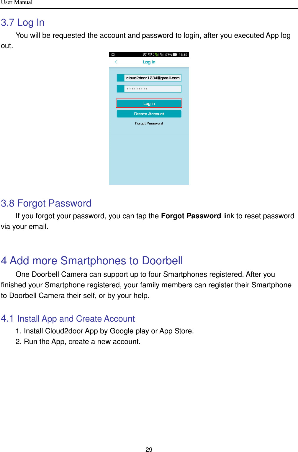 User Manual 29  3.7 Log In         You will be requested the account and password to login, after you executed App log out.   3.8 Forgot Password         If you forgot your password, you can tap the Forgot Password link to reset password via your email.        4 Add more Smartphones to Doorbell   One Doorbell Camera can support up to four Smartphones registered. After you finished your Smartphone registered, your family members can register their Smartphone to Doorbell Camera their self, or by your help.    4.1 Install App and Create Account     1. Install Cloud2door App by Google play or App Store.   2. Run the App, create a new account.   