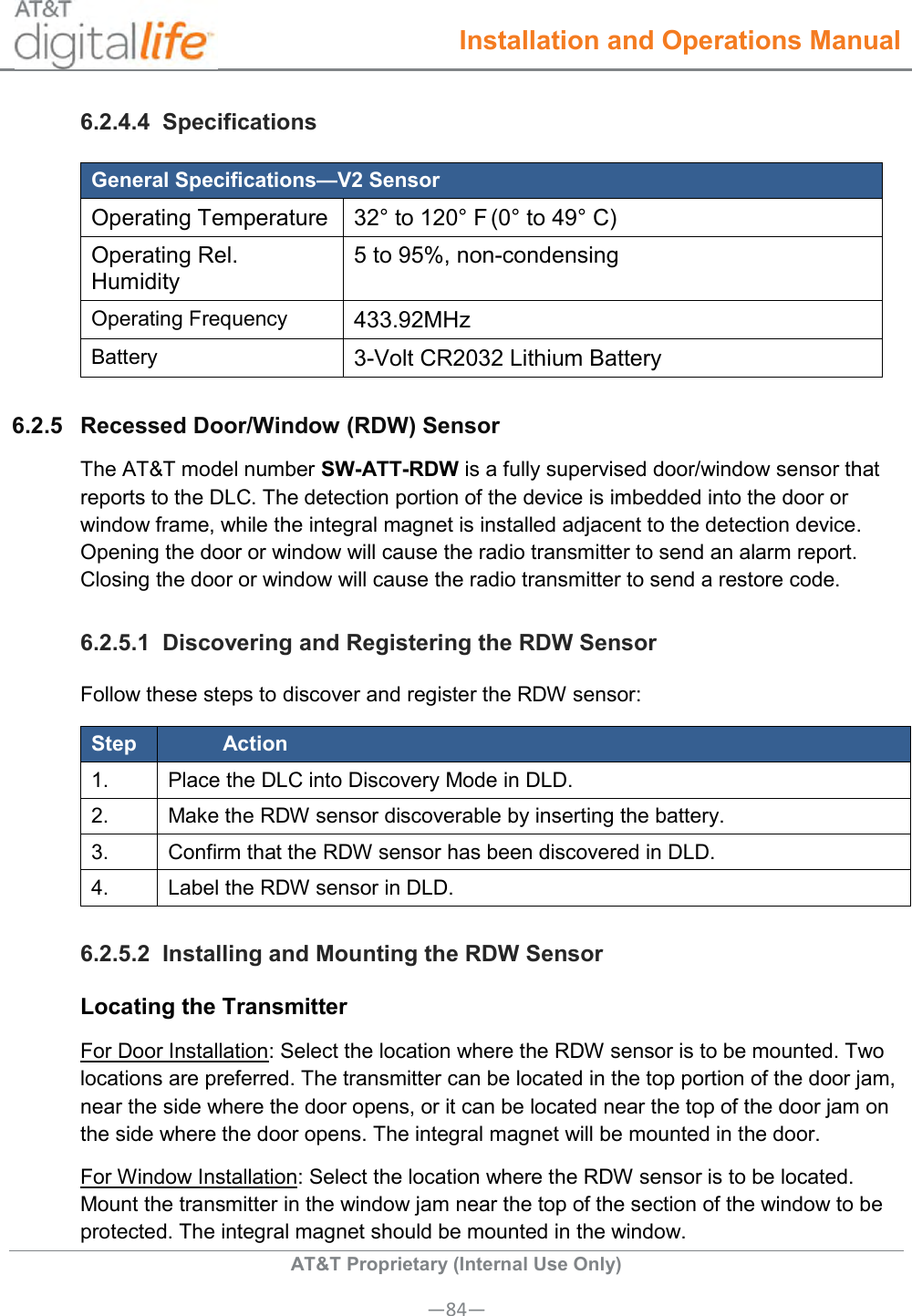  Installation and Operations Manual  AT&amp;T Proprietary (Internal Use Only) —84— 6.2.4.4  Specifications General Specifications—V2 Sensor Operating Temperature 32° to 120° F (0° to 49° C) Operating Rel. Humidity 5 to 95%, non-condensing  Operating Frequency 433.92MHz Battery 3-Volt CR2032 Lithium Battery 6.2.5  Recessed Door/Window (RDW) Sensor The AT&amp;T model number SW-ATT-RDW is a fully supervised door/window sensor that reports to the DLC. The detection portion of the device is imbedded into the door or window frame, while the integral magnet is installed adjacent to the detection device. Opening the door or window will cause the radio transmitter to send an alarm report. Closing the door or window will cause the radio transmitter to send a restore code. 6.2.5.1  Discovering and Registering the RDW Sensor Follow these steps to discover and register the RDW sensor: Step Action 1. Place the DLC into Discovery Mode in DLD. 2. Make the RDW sensor discoverable by inserting the battery. 3. Confirm that the RDW sensor has been discovered in DLD. 4. Label the RDW sensor in DLD. 6.2.5.2  Installing and Mounting the RDW Sensor Locating the Transmitter For Door Installation: Select the location where the RDW sensor is to be mounted. Two locations are preferred. The transmitter can be located in the top portion of the door jam, near the side where the door opens, or it can be located near the top of the door jam on the side where the door opens. The integral magnet will be mounted in the door. For Window Installation: Select the location where the RDW sensor is to be located. Mount the transmitter in the window jam near the top of the section of the window to be protected. The integral magnet should be mounted in the window. 