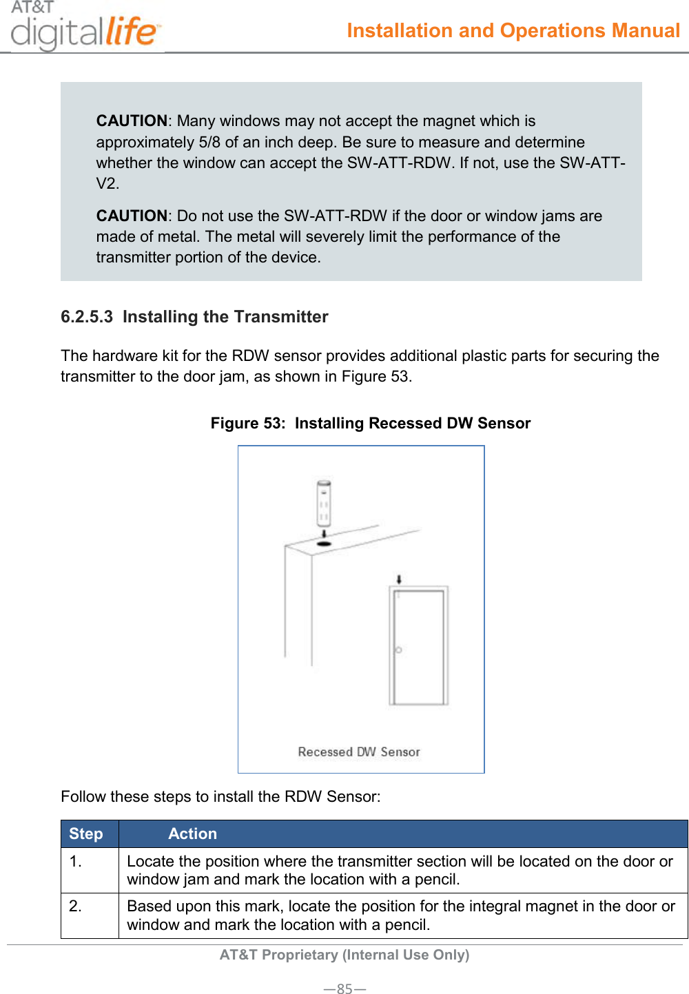  Installation and Operations Manual  AT&amp;T Proprietary (Internal Use Only) —85—  CAUTION: Many windows may not accept the magnet which is approximately 5/8 of an inch deep. Be sure to measure and determine whether the window can accept the SW-ATT-RDW. If not, use the SW-ATT-V2. CAUTION: Do not use the SW-ATT-RDW if the door or window jams are made of metal. The metal will severely limit the performance of the transmitter portion of the device. 6.2.5.3  Installing the Transmitter The hardware kit for the RDW sensor provides additional plastic parts for securing the transmitter to the door jam, as shown in Figure 53. Figure 53:  Installing Recessed DW Sensor  Follow these steps to install the RDW Sensor: Step Action 1. Locate the position where the transmitter section will be located on the door or window jam and mark the location with a pencil. 2. Based upon this mark, locate the position for the integral magnet in the door or window and mark the location with a pencil. 