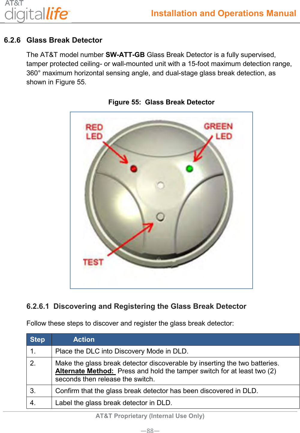  Installation and Operations Manual  AT&amp;T Proprietary (Internal Use Only) —88— 6.2.6  Glass Break Detector The AT&amp;T model number SW-ATT-GB Glass Break Detector is a fully supervised, tamper protected ceiling- or wall-mounted unit with a 15-foot maximum detection range, 360° maximum horizontal sensing angle, and dual-stage glass break detection, as shown in Figure 55. Figure 55:  Glass Break Detector  6.2.6.1  Discovering and Registering the Glass Break Detector Follow these steps to discover and register the glass break detector: Step Action 1. Place the DLC into Discovery Mode in DLD. 2. Make the glass break detector discoverable by inserting the two batteries. Alternate Method:  Press and hold the tamper switch for at least two (2) seconds then release the switch. 3. Confirm that the glass break detector has been discovered in DLD. 4. Label the glass break detector in DLD. 