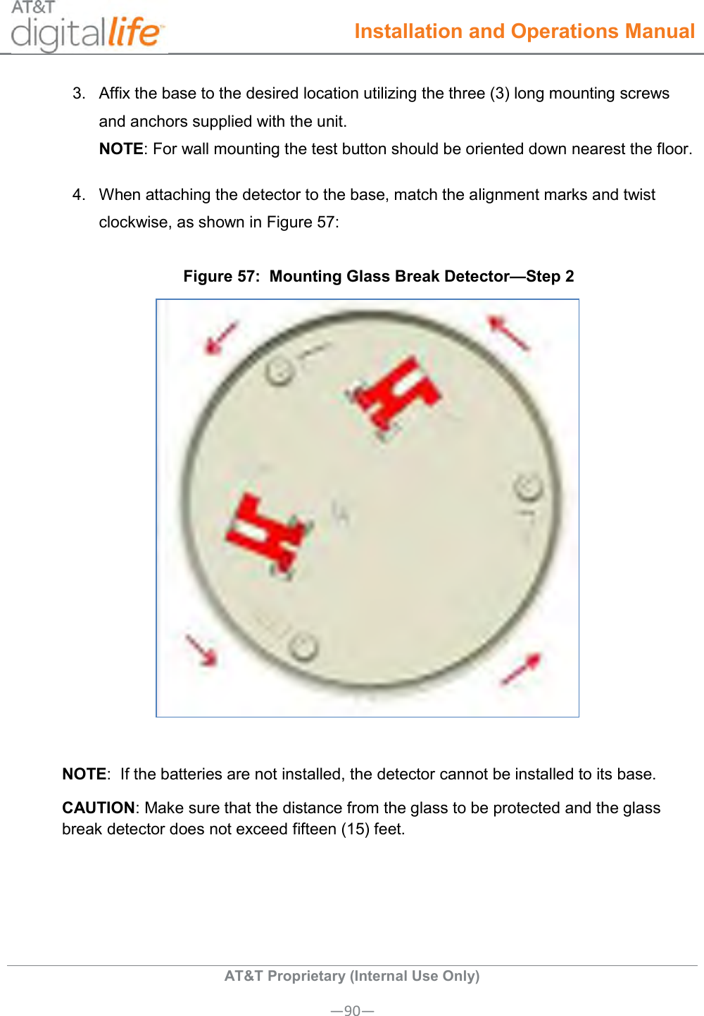  Installation and Operations Manual  AT&amp;T Proprietary (Internal Use Only) —90— 3.  Affix the base to the desired location utilizing the three (3) long mounting screws and anchors supplied with the unit.  NOTE: For wall mounting the test button should be oriented down nearest the floor. 4.  When attaching the detector to the base, match the alignment marks and twist clockwise, as shown in Figure 57: Figure 57:  Mounting Glass Break Detector—Step 2   NOTE:  If the batteries are not installed, the detector cannot be installed to its base. CAUTION: Make sure that the distance from the glass to be protected and the glass break detector does not exceed fifteen (15) feet. 