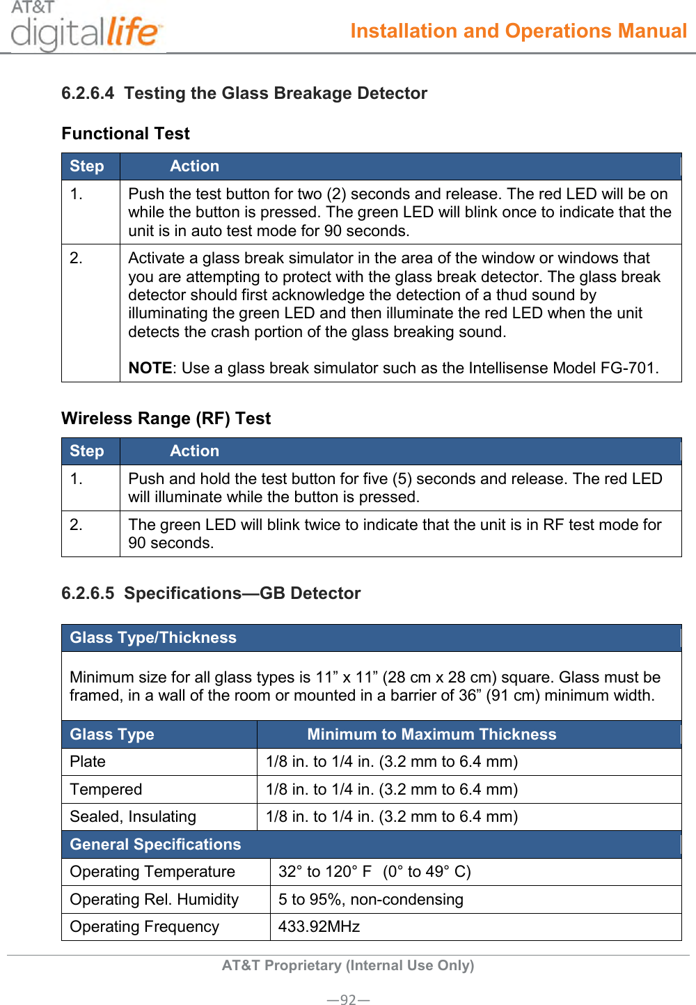  Installation and Operations Manual  AT&amp;T Proprietary (Internal Use Only) —92— 6.2.6.4  Testing the Glass Breakage Detector Functional Test Step Action 1. Push the test button for two (2) seconds and release. The red LED will be on while the button is pressed. The green LED will blink once to indicate that the unit is in auto test mode for 90 seconds. 2. Activate a glass break simulator in the area of the window or windows that you are attempting to protect with the glass break detector. The glass break detector should first acknowledge the detection of a thud sound by illuminating the green LED and then illuminate the red LED when the unit detects the crash portion of the glass breaking sound.  NOTE: Use a glass break simulator such as the Intellisense Model FG-701. Wireless Range (RF) Test Step Action 1. Push and hold the test button for five (5) seconds and release. The red LED will illuminate while the button is pressed. 2. The green LED will blink twice to indicate that the unit is in RF test mode for 90 seconds. 6.2.6.5  Specifications—GB Detector Glass Type/Thickness Minimum size for all glass types is 11” x 11” (28 cm x 28 cm) square. Glass must be framed, in a wall of the room or mounted in a barrier of 36” (91 cm) minimum width. Glass Type Minimum to Maximum Thickness Plate 1/8 in. to 1/4 in. (3.2 mm to 6.4 mm) Tempered 1/8 in. to 1/4 in. (3.2 mm to 6.4 mm) Sealed, Insulating 1/8 in. to 1/4 in. (3.2 mm to 6.4 mm) General Specifications Operating Temperature 32° to 120° F  (0° to 49° C) Operating Rel. Humidity 5 to 95%, non-condensing Operating Frequency 433.92MHz  