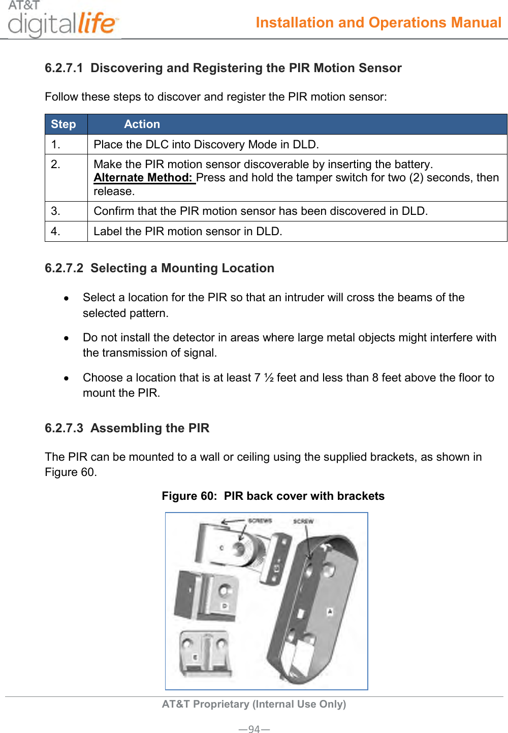  Installation and Operations Manual  AT&amp;T Proprietary (Internal Use Only) —94— 6.2.7.1  Discovering and Registering the PIR Motion Sensor Follow these steps to discover and register the PIR motion sensor: Step Action 1. Place the DLC into Discovery Mode in DLD. 2. Make the PIR motion sensor discoverable by inserting the battery. Alternate Method: Press and hold the tamper switch for two (2) seconds, then release. 3. Confirm that the PIR motion sensor has been discovered in DLD. 4. Label the PIR motion sensor in DLD. 6.2.7.2  Selecting a Mounting Location  Select a location for the PIR so that an intruder will cross the beams of the selected pattern.   Do not install the detector in areas where large metal objects might interfere with the transmission of signal.   Choose a location that is at least 7 ½ feet and less than 8 feet above the floor to mount the PIR. 6.2.7.3  Assembling the PIR The PIR can be mounted to a wall or ceiling using the supplied brackets, as shown in Figure 60. Figure 60:  PIR back cover with brackets  