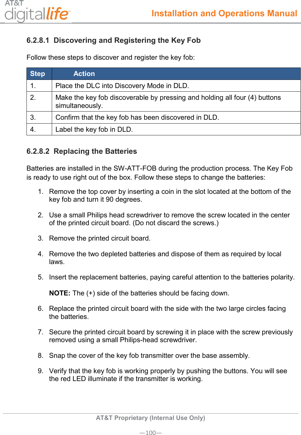  Installation and Operations Manual  AT&amp;T Proprietary (Internal Use Only) —100— 6.2.8.1  Discovering and Registering the Key Fob Follow these steps to discover and register the key fob: Step Action 1. Place the DLC into Discovery Mode in DLD. 2. Make the key fob discoverable by pressing and holding all four (4) buttons simultaneously. 3. Confirm that the key fob has been discovered in DLD. 4. Label the key fob in DLD. 6.2.8.2  Replacing the Batteries Batteries are installed in the SW-ATT-FOB during the production process. The Key Fob is ready to use right out of the box. Follow these steps to change the batteries: 1.  Remove the top cover by inserting a coin in the slot located at the bottom of the key fob and turn it 90 degrees. 2.  Use a small Philips head screwdriver to remove the screw located in the center of the printed circuit board. (Do not discard the screws.) 3.  Remove the printed circuit board.  4.  Remove the two depleted batteries and dispose of them as required by local laws.  5.  Insert the replacement batteries, paying careful attention to the batteries polarity.   NOTE: The (+) side of the batteries should be facing down. 6.  Replace the printed circuit board with the side with the two large circles facing the batteries. 7.  Secure the printed circuit board by screwing it in place with the screw previously removed using a small Philips-head screwdriver. 8.  Snap the cover of the key fob transmitter over the base assembly. 9.  Verify that the key fob is working properly by pushing the buttons. You will see the red LED illuminate if the transmitter is working. 