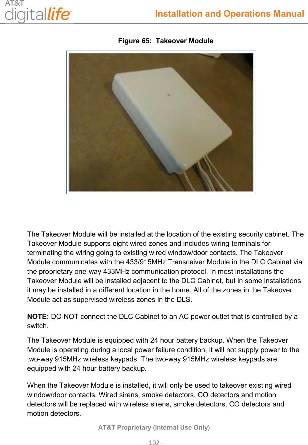  Installation and Operations Manual  AT&amp;T Proprietary (Internal Use Only) —102— Figure 65:  Takeover Module     The Takeover Module will be installed at the location of the existing security cabinet. The Takeover Module supports eight wired zones and includes wiring terminals for terminating the wiring going to existing wired window/door contacts. The Takeover Module communicates with the 433/915MHz Transceiver Module in the DLC Cabinet via the proprietary one-way 433MHz communication protocol. In most installations the Takeover Module will be installed adjacent to the DLC Cabinet, but in some installations it may be installed in a different location in the home. All of the zones in the Takeover Module act as supervised wireless zones in the DLS.  NOTE: DO NOT connect the DLC Cabinet to an AC power outlet that is controlled by a switch.  The Takeover Module is equipped with 24 hour battery backup. When the Takeover Module is operating during a local power failure condition, it will not supply power to the two-way 915MHz wireless keypads. The two-way 915MHz wireless keypads are equipped with 24 hour battery backup. When the Takeover Module is installed, it will only be used to takeover existing wired window/door contacts. Wired sirens, smoke detectors, CO detectors and motion detectors will be replaced with wireless sirens, smoke detectors, CO detectors and motion detectors.  