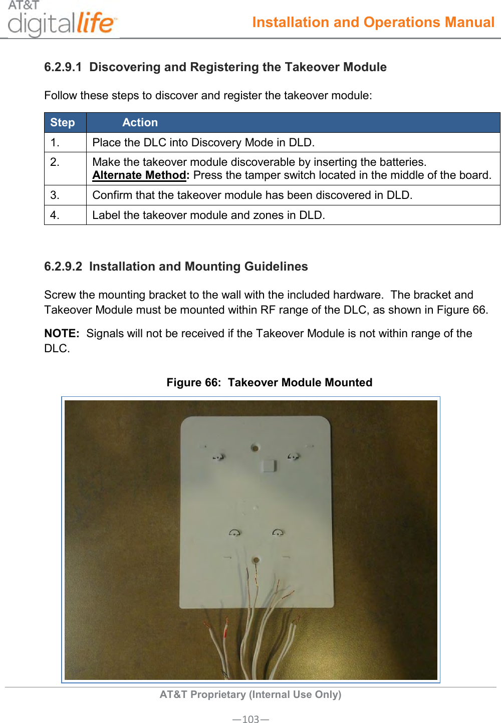  Installation and Operations Manual  AT&amp;T Proprietary (Internal Use Only) —103— 6.2.9.1  Discovering and Registering the Takeover Module Follow these steps to discover and register the takeover module: Step Action 1. Place the DLC into Discovery Mode in DLD. 2. Make the takeover module discoverable by inserting the batteries. Alternate Method: Press the tamper switch located in the middle of the board. 3. Confirm that the takeover module has been discovered in DLD. 4. Label the takeover module and zones in DLD.  6.2.9.2  Installation and Mounting Guidelines Screw the mounting bracket to the wall with the included hardware.  The bracket and Takeover Module must be mounted within RF range of the DLC, as shown in Figure 66. NOTE:  Signals will not be received if the Takeover Module is not within range of the DLC. Figure 66:  Takeover Module Mounted  