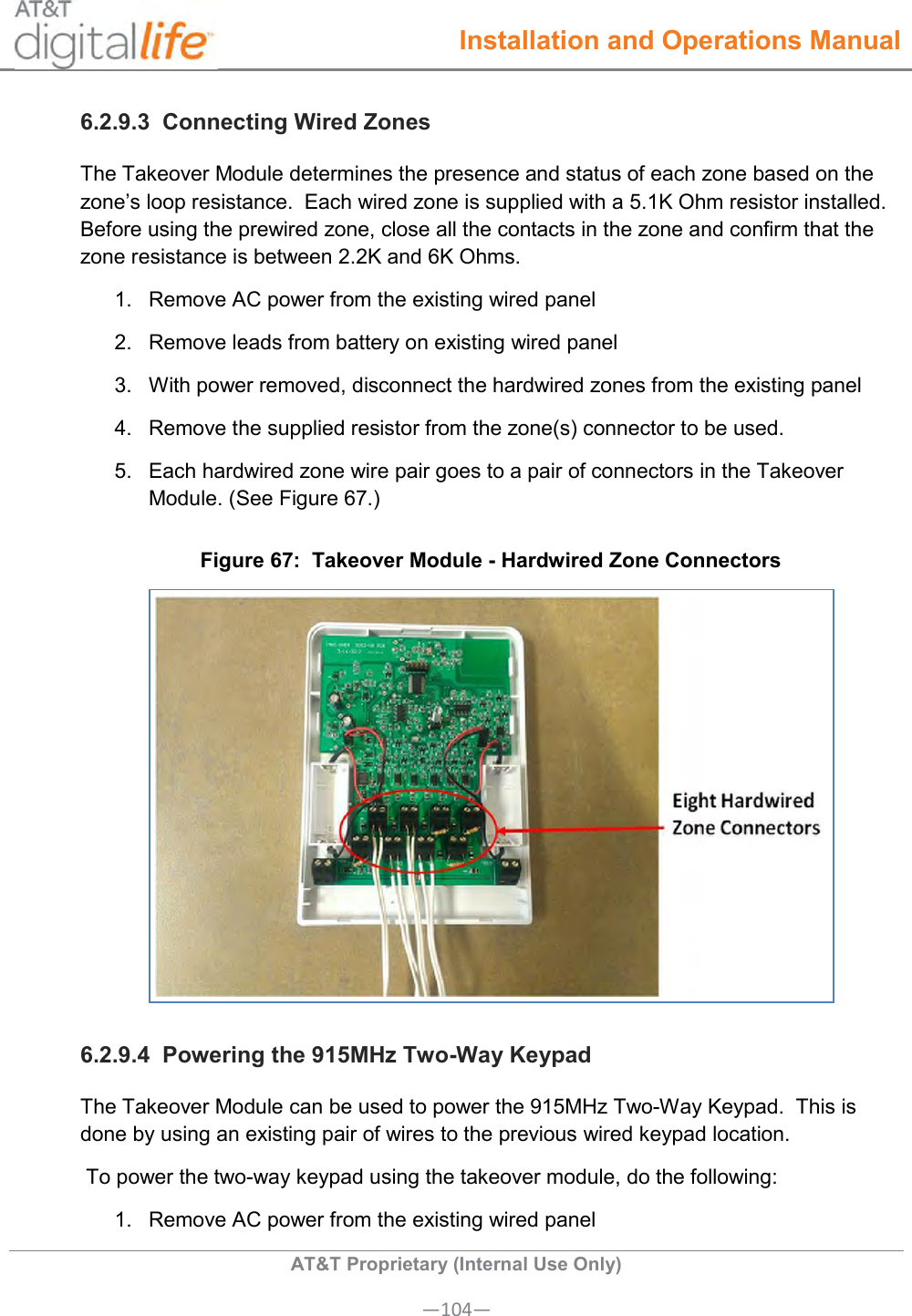  Installation and Operations Manual  AT&amp;T Proprietary (Internal Use Only) —104— 6.2.9.3  Connecting Wired Zones The Takeover Module determines the presence and status of each zone based on the zone’s loop resistance.  Each wired zone is supplied with a 5.1K Ohm resistor installed.  Before using the prewired zone, close all the contacts in the zone and confirm that the zone resistance is between 2.2K and 6K Ohms. 1.  Remove AC power from the existing wired panel 2.  Remove leads from battery on existing wired panel 3.  With power removed, disconnect the hardwired zones from the existing panel 4.  Remove the supplied resistor from the zone(s) connector to be used. 5.  Each hardwired zone wire pair goes to a pair of connectors in the Takeover Module. (See Figure 67.) Figure 67:  Takeover Module - Hardwired Zone Connectors  6.2.9.4  Powering the 915MHz Two-Way Keypad The Takeover Module can be used to power the 915MHz Two-Way Keypad.  This is done by using an existing pair of wires to the previous wired keypad location.  To power the two-way keypad using the takeover module, do the following: 1.  Remove AC power from the existing wired panel 