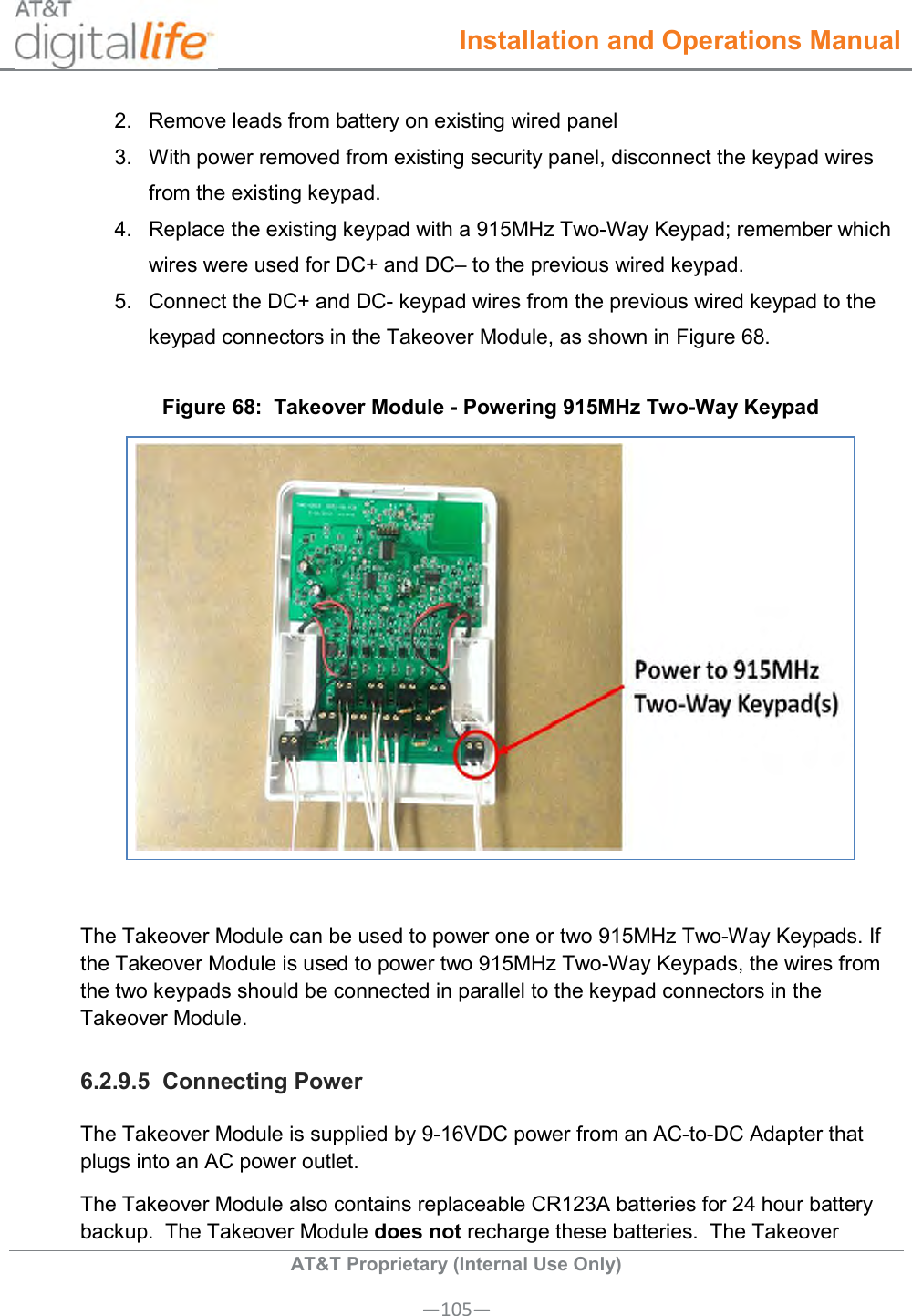  Installation and Operations Manual  AT&amp;T Proprietary (Internal Use Only) —105— 2.  Remove leads from battery on existing wired panel 3.  With power removed from existing security panel, disconnect the keypad wires from the existing keypad. 4.  Replace the existing keypad with a 915MHz Two-Way Keypad; remember which wires were used for DC+ and DC– to the previous wired keypad. 5.  Connect the DC+ and DC- keypad wires from the previous wired keypad to the keypad connectors in the Takeover Module, as shown in Figure 68. Figure 68:  Takeover Module - Powering 915MHz Two-Way Keypad   The Takeover Module can be used to power one or two 915MHz Two-Way Keypads. If the Takeover Module is used to power two 915MHz Two-Way Keypads, the wires from the two keypads should be connected in parallel to the keypad connectors in the Takeover Module. 6.2.9.5  Connecting Power The Takeover Module is supplied by 9-16VDC power from an AC-to-DC Adapter that plugs into an AC power outlet.   The Takeover Module also contains replaceable CR123A batteries for 24 hour battery backup.  The Takeover Module does not recharge these batteries.  The Takeover 