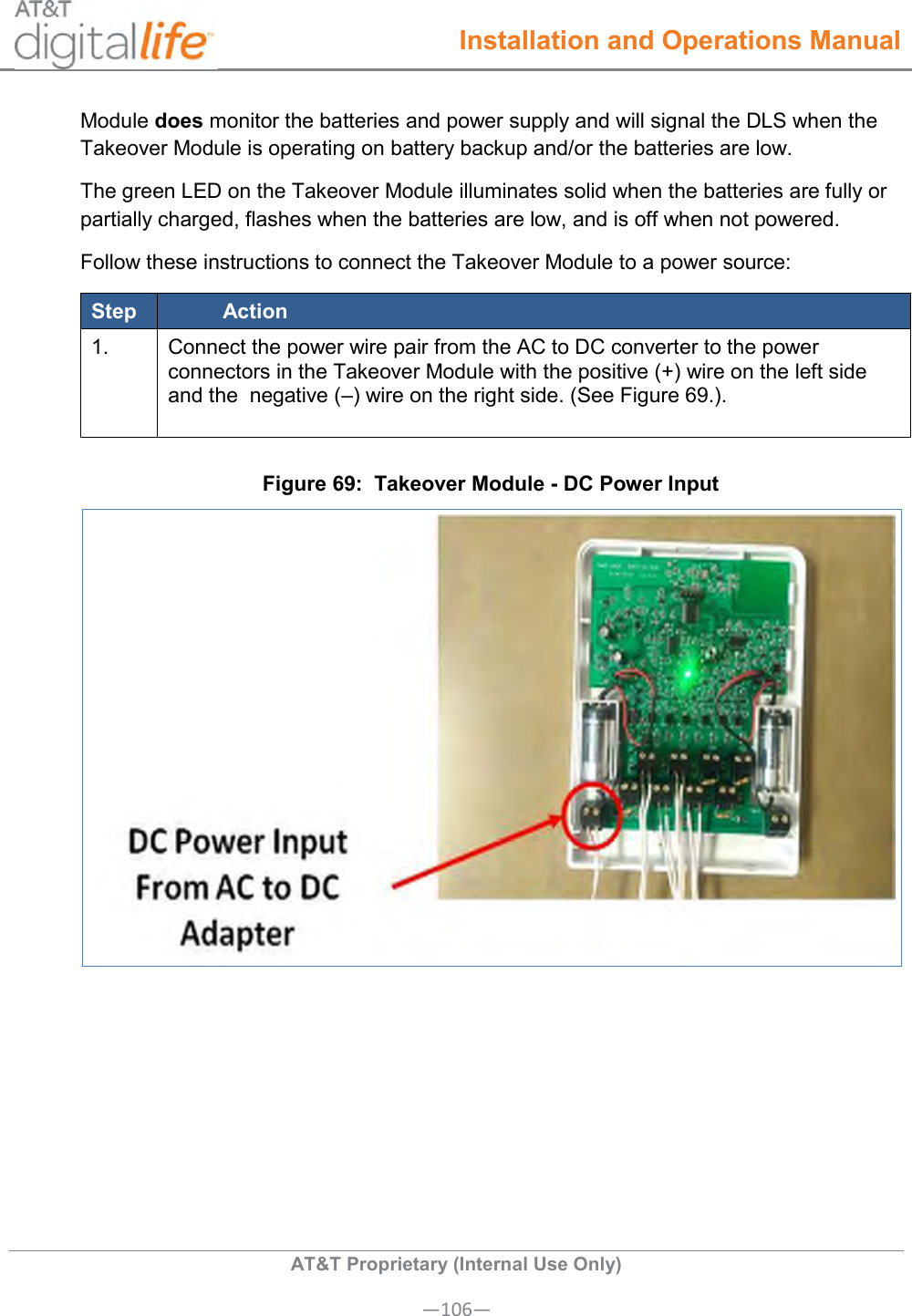  Installation and Operations Manual  AT&amp;T Proprietary (Internal Use Only) —106— Module does monitor the batteries and power supply and will signal the DLS when the Takeover Module is operating on battery backup and/or the batteries are low. The green LED on the Takeover Module illuminates solid when the batteries are fully or partially charged, flashes when the batteries are low, and is off when not powered.  Follow these instructions to connect the Takeover Module to a power source: Step Action 1. Connect the power wire pair from the AC to DC converter to the power connectors in the Takeover Module with the positive (+) wire on the left side and the  negative (–) wire on the right side. (See Figure 69.).   Figure 69:  Takeover Module - DC Power Input  