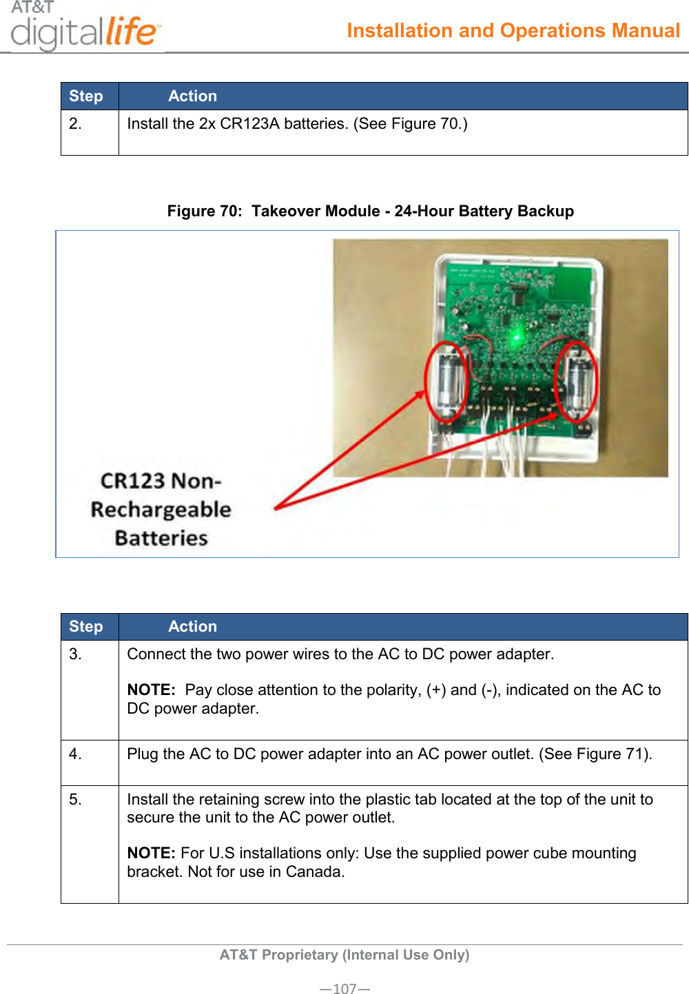  Installation and Operations Manual  AT&amp;T Proprietary (Internal Use Only) —107— Step Action 2. Install the 2x CR123A batteries. (See Figure 70.)   Figure 70:  Takeover Module - 24-Hour Battery Backup   Step Action 3. Connect the two power wires to the AC to DC power adapter.  NOTE:  Pay close attention to the polarity, (+) and (-), indicated on the AC to DC power adapter.  4. Plug the AC to DC power adapter into an AC power outlet. (See Figure 71).  5. Install the retaining screw into the plastic tab located at the top of the unit to secure the unit to the AC power outlet.  NOTE: For U.S installations only: Use the supplied power cube mounting bracket. Not for use in Canada.  