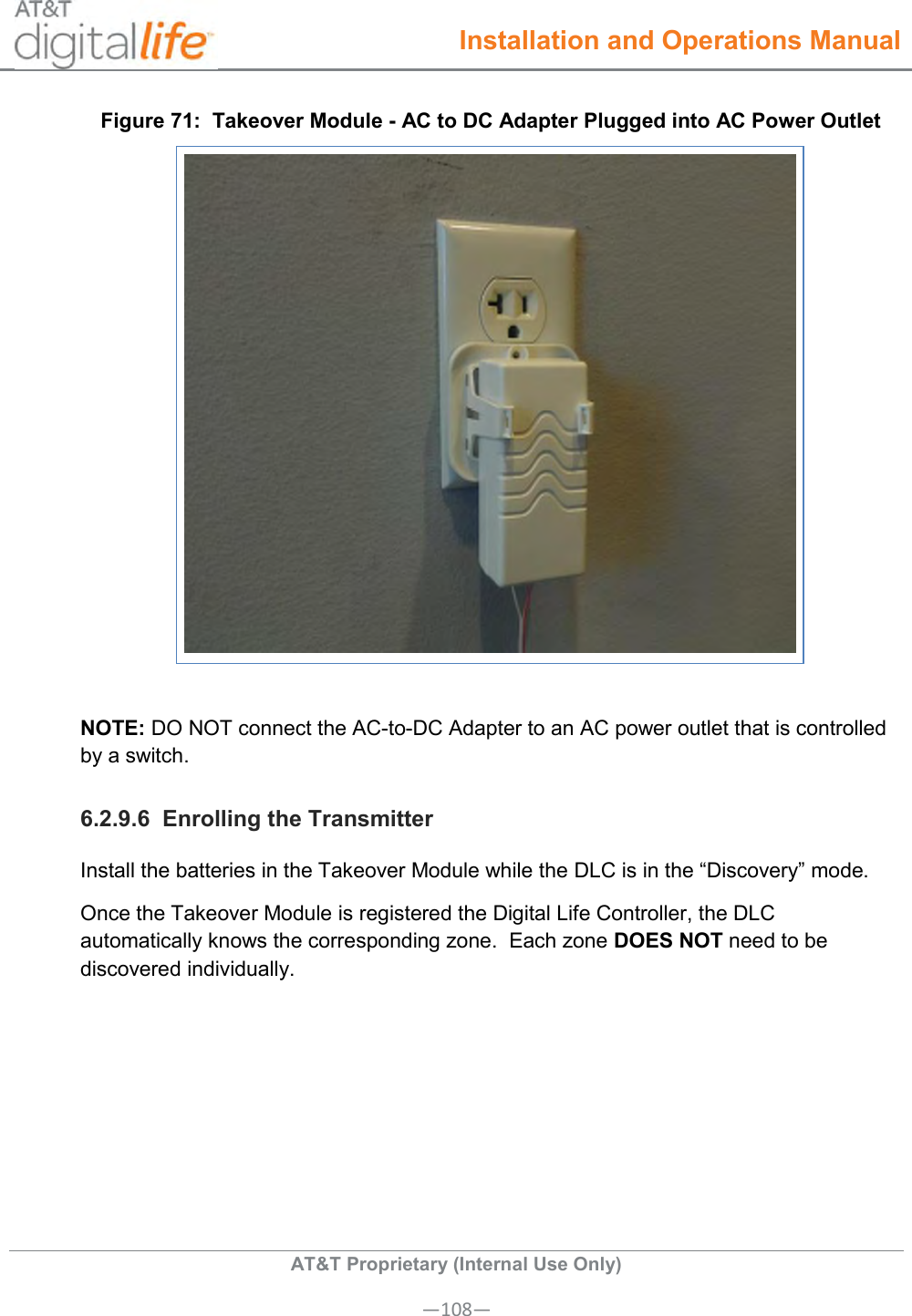  Installation and Operations Manual  AT&amp;T Proprietary (Internal Use Only) —108— Figure 71:  Takeover Module - AC to DC Adapter Plugged into AC Power Outlet   NOTE: DO NOT connect the AC-to-DC Adapter to an AC power outlet that is controlled by a switch.  6.2.9.6  Enrolling the Transmitter Install the batteries in the Takeover Module while the DLC is in the “Discovery” mode. Once the Takeover Module is registered the Digital Life Controller, the DLC automatically knows the corresponding zone.  Each zone DOES NOT need to be discovered individually.  