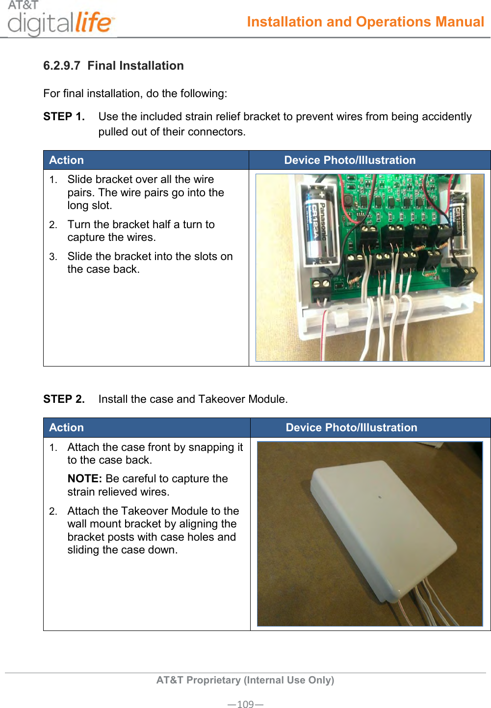  Installation and Operations Manual  AT&amp;T Proprietary (Internal Use Only) —109— 6.2.9.7  Final Installation For final installation, do the following: STEP 1.  Use the included strain relief bracket to prevent wires from being accidently pulled out of their connectors. Action Device Photo/Illustration 1. Slide bracket over all the wire pairs. The wire pairs go into the long slot. 2. Turn the bracket half a turn to capture the wires. 3. Slide the bracket into the slots on the case back.   STEP 2.  Install the case and Takeover Module. Action Device Photo/Illustration 1. Attach the case front by snapping it to the case back.  NOTE: Be careful to capture the strain relieved wires. 2. Attach the Takeover Module to the wall mount bracket by aligning the bracket posts with case holes and sliding the case down.   