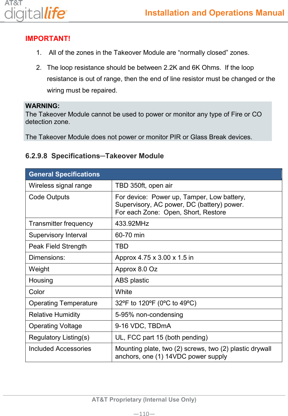  Installation and Operations Manual  AT&amp;T Proprietary (Internal Use Only) —110— IMPORTANT! 1.   All of the zones in the Takeover Module are “normally closed” zones. 2.  The loop resistance should be between 2.2K and 6K Ohms.  If the loop resistance is out of range, then the end of line resistor must be changed or the wiring must be repaired. WARNING: The Takeover Module cannot be used to power or monitor any type of Fire or CO detection zone.  The Takeover Module does not power or monitor PIR or Glass Break devices. 6.2.9.8  Specifications─Takeover Module General Specifications Wireless signal range TBD 350ft, open air Code Outputs For device:  Power up, Tamper, Low battery, Supervisory, AC power, DC (battery) power. For each Zone:  Open, Short, Restore Transmitter frequency 433.92MHz  Supervisory Interval 60-70 min Peak Field Strength TBD Dimensions: Approx 4.75 x 3.00 x 1.5 in Weight Approx 8.0 Oz Housing ABS plastic Color White Operating Temperature 32ºF to 120ºF (0ºC to 49ºC) Relative Humidity 5-95% non-condensing Operating Voltage 9-16 VDC, TBDmA Regulatory Listing(s) UL, FCC part 15 (both pending) Included Accessories Mounting plate, two (2) screws, two (2) plastic drywall anchors, one (1) 14VDC power supply        