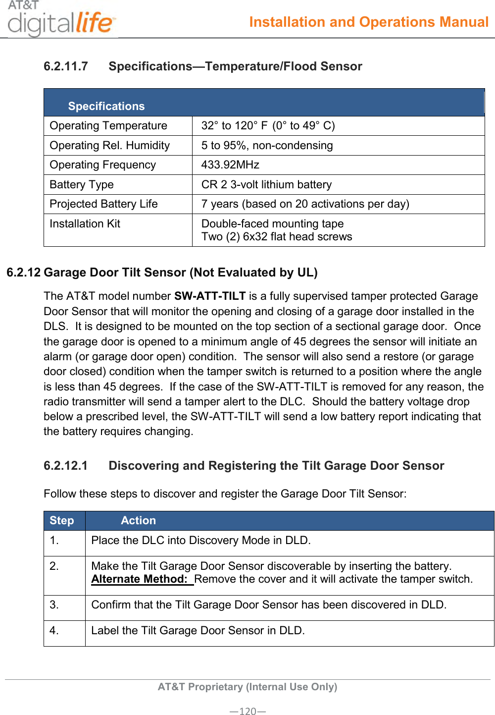  Installation and Operations Manual  AT&amp;T Proprietary (Internal Use Only) —120— 6.2.11.7  Specifications—Temperature/Flood Sensor Specifications Operating Temperature 32° to 120° F (0° to 49° C) Operating Rel. Humidity 5 to 95%, non-condensing Operating Frequency 433.92MHz Battery Type CR 2 3-volt lithium battery Projected Battery Life 7 years (based on 20 activations per day) Installation Kit Double-faced mounting tape Two (2) 6x32 flat head screws  6.2.12 Garage Door Tilt Sensor (Not Evaluated by UL) The AT&amp;T model number SW-ATT-TILT is a fully supervised tamper protected Garage Door Sensor that will monitor the opening and closing of a garage door installed in the DLS.  It is designed to be mounted on the top section of a sectional garage door.  Once the garage door is opened to a minimum angle of 45 degrees the sensor will initiate an alarm (or garage door open) condition.  The sensor will also send a restore (or garage door closed) condition when the tamper switch is returned to a position where the angle is less than 45 degrees.  If the case of the SW-ATT-TILT is removed for any reason, the radio transmitter will send a tamper alert to the DLC.  Should the battery voltage drop below a prescribed level, the SW-ATT-TILT will send a low battery report indicating that the battery requires changing.   6.2.12.1  Discovering and Registering the Tilt Garage Door Sensor Follow these steps to discover and register the Garage Door Tilt Sensor: Step Action 1.   Place the DLC into Discovery Mode in DLD. 2.   Make the Tilt Garage Door Sensor discoverable by inserting the battery. Alternate Method:  Remove the cover and it will activate the tamper switch. 3.   Confirm that the Tilt Garage Door Sensor has been discovered in DLD. 4.   Label the Tilt Garage Door Sensor in DLD. 