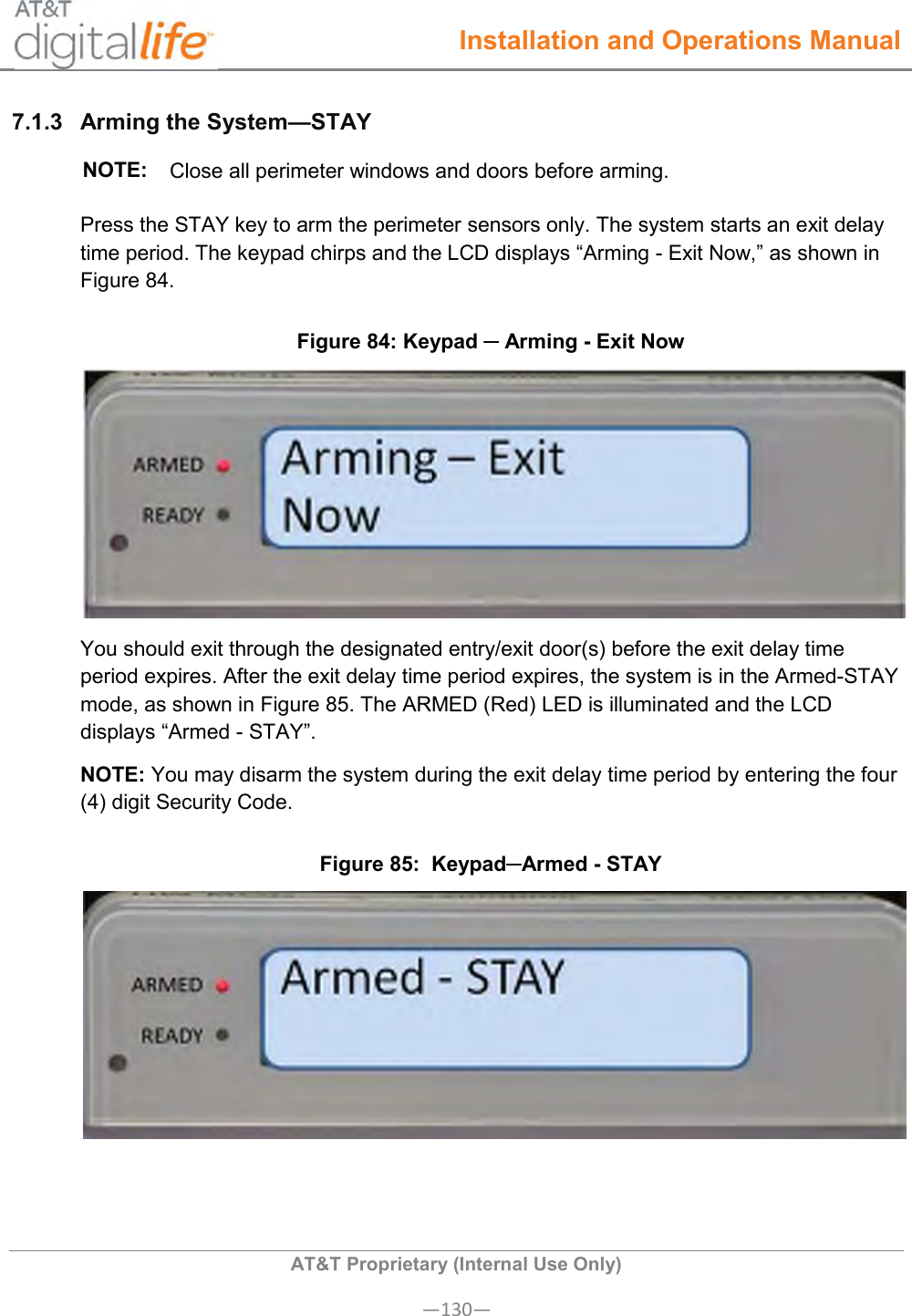  Installation and Operations Manual  AT&amp;T Proprietary (Internal Use Only) —130— 7.1.3  Arming the System—STAY  NOTE: Close all perimeter windows and doors before arming. Press the STAY key to arm the perimeter sensors only. The system starts an exit delay time period. The keypad chirps and the LCD displays “Arming - Exit Now,” as shown in Figure 84. Figure 84: Keypad ─ Arming - Exit Now  You should exit through the designated entry/exit door(s) before the exit delay time period expires. After the exit delay time period expires, the system is in the Armed-STAY mode, as shown in Figure 85. The ARMED (Red) LED is illuminated and the LCD displays “Armed - STAY”.  NOTE: You may disarm the system during the exit delay time period by entering the four (4) digit Security Code.    Figure 85:  Keypad─Armed - STAY     