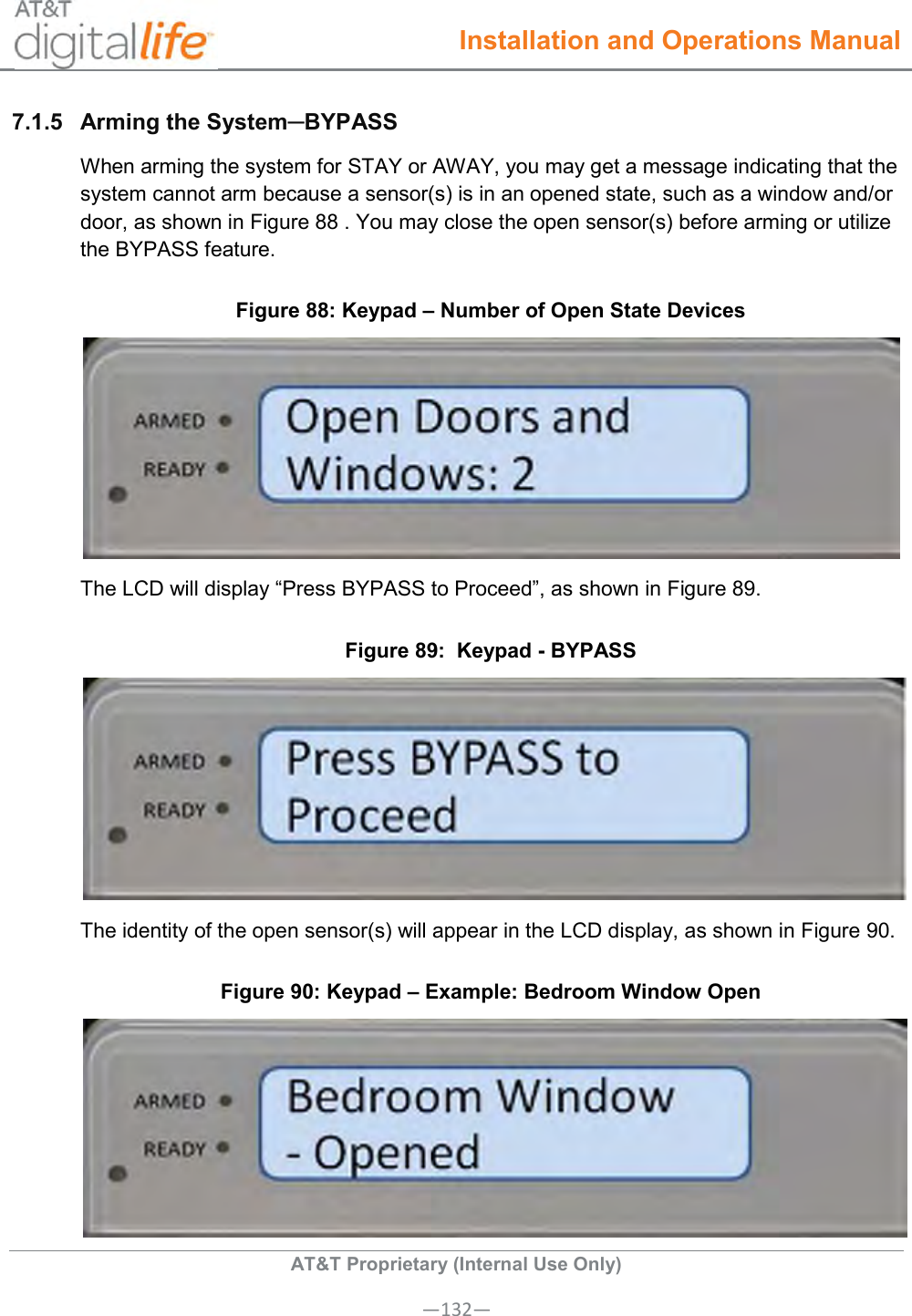  Installation and Operations Manual  AT&amp;T Proprietary (Internal Use Only) —132— 7.1.5  Arming the System─BYPASS When arming the system for STAY or AWAY, you may get a message indicating that the system cannot arm because a sensor(s) is in an opened state, such as a window and/or door, as shown in Figure 88 . You may close the open sensor(s) before arming or utilize the BYPASS feature. Figure 88: Keypad – Number of Open State Devices  The LCD will display “Press BYPASS to Proceed”, as shown in Figure 89.  Figure 89:  Keypad - BYPASS   The identity of the open sensor(s) will appear in the LCD display, as shown in Figure 90. Figure 90: Keypad – Example: Bedroom Window Open  