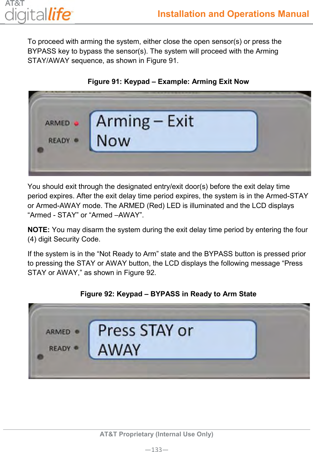  Installation and Operations Manual  AT&amp;T Proprietary (Internal Use Only) —133— To proceed with arming the system, either close the open sensor(s) or press the BYPASS key to bypass the sensor(s). The system will proceed with the Arming STAY/AWAY sequence, as shown in Figure 91. Figure 91: Keypad – Example: Arming Exit Now  You should exit through the designated entry/exit door(s) before the exit delay time period expires. After the exit delay time period expires, the system is in the Armed-STAY or Armed-AWAY mode. The ARMED (Red) LED is illuminated and the LCD displays “Armed - STAY” or “Armed –AWAY”.  NOTE: You may disarm the system during the exit delay time period by entering the four (4) digit Security Code.  If the system is in the “Not Ready to Arm” state and the BYPASS button is pressed prior to pressing the STAY or AWAY button, the LCD displays the following message “Press STAY or AWAY,” as shown in Figure 92. Figure 92: Keypad – BYPASS in Ready to Arm State  