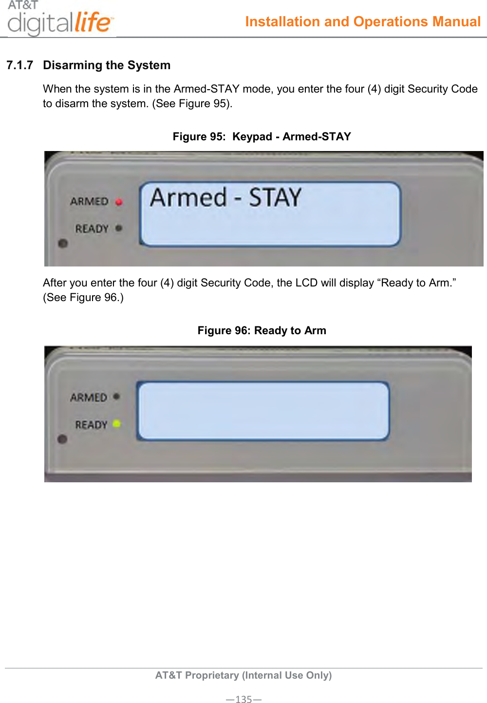  Installation and Operations Manual  AT&amp;T Proprietary (Internal Use Only) —135— 7.1.7  Disarming the System  When the system is in the Armed-STAY mode, you enter the four (4) digit Security Code to disarm the system. (See Figure 95).  Figure 95:  Keypad - Armed-STAY  After you enter the four (4) digit Security Code, the LCD will display “Ready to Arm.” (See Figure 96.) Figure 96: Ready to Arm  