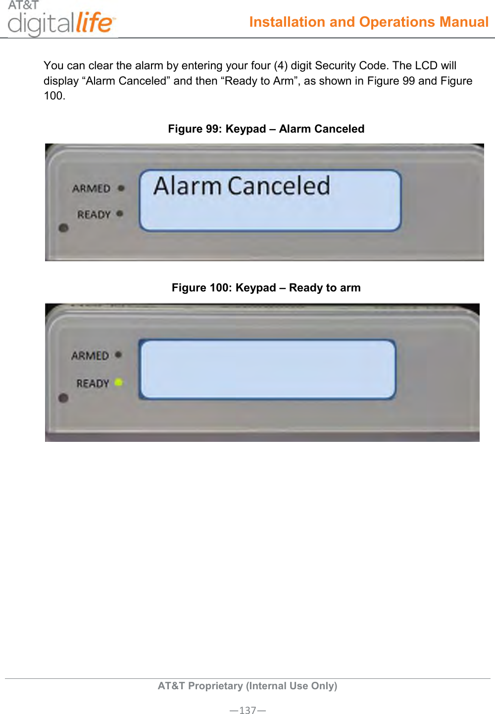  Installation and Operations Manual  AT&amp;T Proprietary (Internal Use Only) —137— You can clear the alarm by entering your four (4) digit Security Code. The LCD will display “Alarm Canceled” and then “Ready to Arm”, as shown in Figure 99 and Figure 100. Figure 99: Keypad – Alarm Canceled  Figure 100: Keypad – Ready to arm  