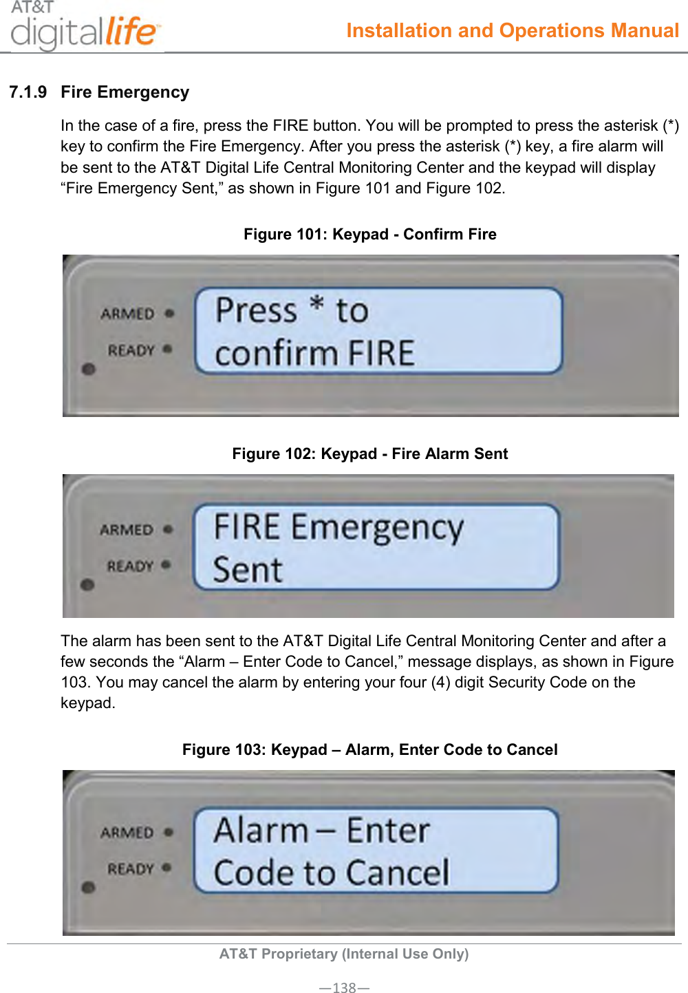  Installation and Operations Manual  AT&amp;T Proprietary (Internal Use Only) —138— 7.1.9  Fire Emergency  In the case of a fire, press the FIRE button. You will be prompted to press the asterisk (*) key to confirm the Fire Emergency. After you press the asterisk (*) key, a fire alarm will be sent to the AT&amp;T Digital Life Central Monitoring Center and the keypad will display “Fire Emergency Sent,” as shown in Figure 101 and Figure 102. Figure 101: Keypad - Confirm Fire  Figure 102: Keypad - Fire Alarm Sent  The alarm has been sent to the AT&amp;T Digital Life Central Monitoring Center and after a few seconds the “Alarm – Enter Code to Cancel,” message displays, as shown in Figure 103. You may cancel the alarm by entering your four (4) digit Security Code on the keypad. Figure 103: Keypad – Alarm, Enter Code to Cancel  