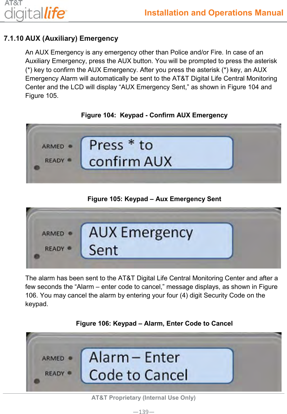  Installation and Operations Manual  AT&amp;T Proprietary (Internal Use Only) —139— 7.1.10 AUX (Auxiliary) Emergency  An AUX Emergency is any emergency other than Police and/or Fire. In case of an Auxiliary Emergency, press the AUX button. You will be prompted to press the asterisk (*) key to confirm the AUX Emergency. After you press the asterisk (*) key, an AUX Emergency Alarm will automatically be sent to the AT&amp;T Digital Life Central Monitoring Center and the LCD will display “AUX Emergency Sent,” as shown in Figure 104 and Figure 105. Figure 104:  Keypad - Confirm AUX Emergency  Figure 105: Keypad – Aux Emergency Sent  The alarm has been sent to the AT&amp;T Digital Life Central Monitoring Center and after a few seconds the “Alarm – enter code to cancel,” message displays, as shown in Figure 106. You may cancel the alarm by entering your four (4) digit Security Code on the keypad. Figure 106: Keypad – Alarm, Enter Code to Cancel  