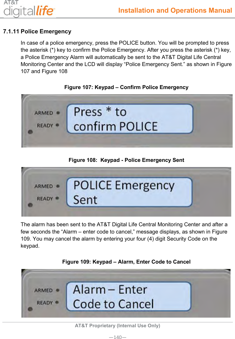  Installation and Operations Manual  AT&amp;T Proprietary (Internal Use Only) —140— 7.1.11 Police Emergency  In case of a police emergency, press the POLICE button. You will be prompted to press the asterisk (*) key to confirm the Police Emergency. After you press the asterisk (*) key, a Police Emergency Alarm will automatically be sent to the AT&amp;T Digital Life Central Monitoring Center and the LCD will display “Police Emergency Sent.” as shown in Figure 107 and Figure 108 Figure 107: Keypad – Confirm Police Emergency  Figure 108:  Keypad - Police Emergency Sent  The alarm has been sent to the AT&amp;T Digital Life Central Monitoring Center and after a few seconds the “Alarm – enter code to cancel,” message displays, as shown in Figure 109. You may cancel the alarm by entering your four (4) digit Security Code on the keypad. Figure 109: Keypad – Alarm, Enter Code to Cancel  