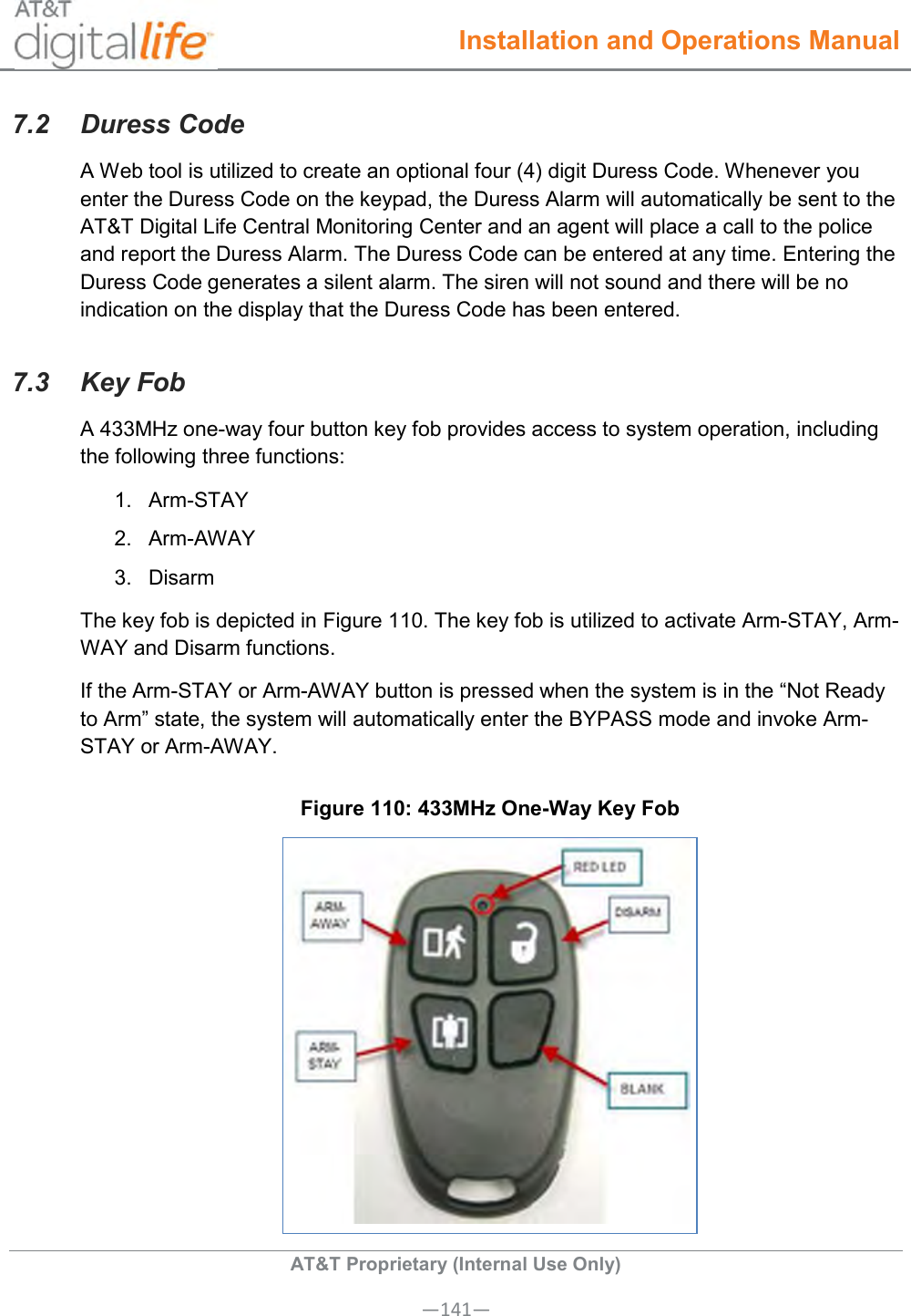  Installation and Operations Manual  AT&amp;T Proprietary (Internal Use Only) —141— 7.2  Duress Code A Web tool is utilized to create an optional four (4) digit Duress Code. Whenever you enter the Duress Code on the keypad, the Duress Alarm will automatically be sent to the AT&amp;T Digital Life Central Monitoring Center and an agent will place a call to the police and report the Duress Alarm. The Duress Code can be entered at any time. Entering the Duress Code generates a silent alarm. The siren will not sound and there will be no indication on the display that the Duress Code has been entered. 7.3  Key Fob A 433MHz one-way four button key fob provides access to system operation, including the following three functions: 1.  Arm-STAY 2.  Arm-AWAY 3.  Disarm The key fob is depicted in Figure 110. The key fob is utilized to activate Arm-STAY, Arm-WAY and Disarm functions. If the Arm-STAY or Arm-AWAY button is pressed when the system is in the “Not Ready to Arm” state, the system will automatically enter the BYPASS mode and invoke Arm-STAY or Arm-AWAY.  Figure 110: 433MHz One-Way Key Fob  