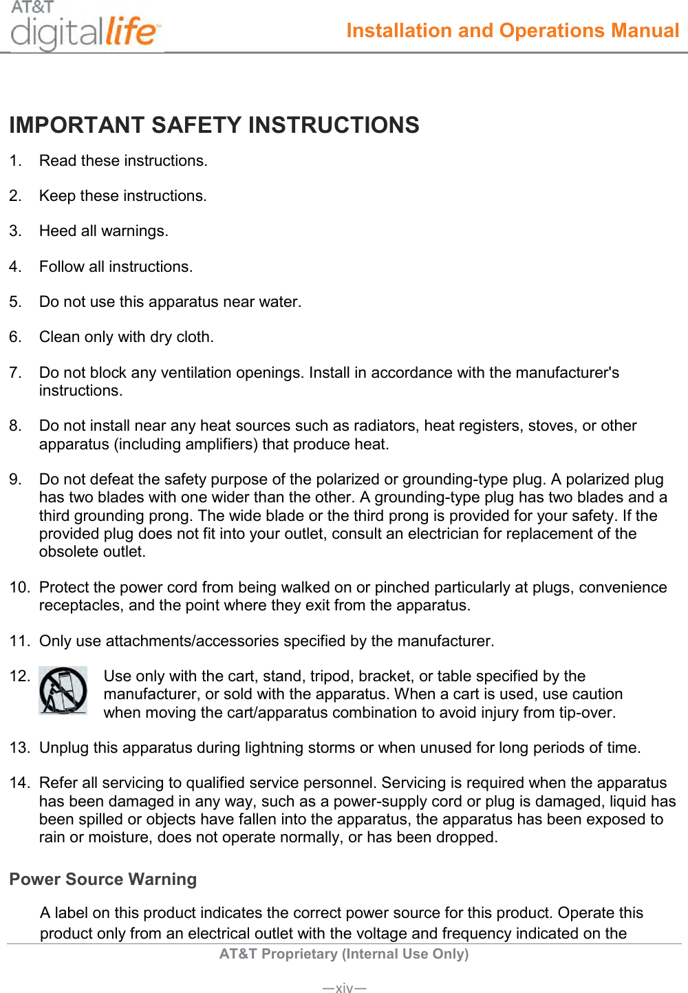  Installation and Operations Manual  AT&amp;T Proprietary (Internal Use Only)      —xiv— IMPORTANT SAFETY INSTRUCTIONS 1.   Read these instructions. 2.   Keep these instructions. 3.   Heed all warnings. 4.   Follow all instructions. 5.   Do not use this apparatus near water. 6.   Clean only with dry cloth. 7.   Do not block any ventilation openings. Install in accordance with the manufacturer&apos;s instructions. 8.   Do not install near any heat sources such as radiators, heat registers, stoves, or other apparatus (including amplifiers) that produce heat. 9.   Do not defeat the safety purpose of the polarized or grounding-type plug. A polarized plug has two blades with one wider than the other. A grounding-type plug has two blades and a third grounding prong. The wide blade or the third prong is provided for your safety. If the provided plug does not fit into your outlet, consult an electrician for replacement of the obsolete outlet. 10.  Protect the power cord from being walked on or pinched particularly at plugs, convenience receptacles, and the point where they exit from the apparatus. 11.  Only use attachments/accessories specified by the manufacturer. 12.   Use only with the cart, stand, tripod, bracket, or table specified by the manufacturer, or sold with the apparatus. When a cart is used, use caution  when moving the cart/apparatus combination to avoid injury from tip-over. 13.  Unplug this apparatus during lightning storms or when unused for long periods of time. 14.  Refer all servicing to qualified service personnel. Servicing is required when the apparatus has been damaged in any way, such as a power-supply cord or plug is damaged, liquid has been spilled or objects have fallen into the apparatus, the apparatus has been exposed to rain or moisture, does not operate normally, or has been dropped. Power Source Warning A label on this product indicates the correct power source for this product. Operate this product only from an electrical outlet with the voltage and frequency indicated on the 