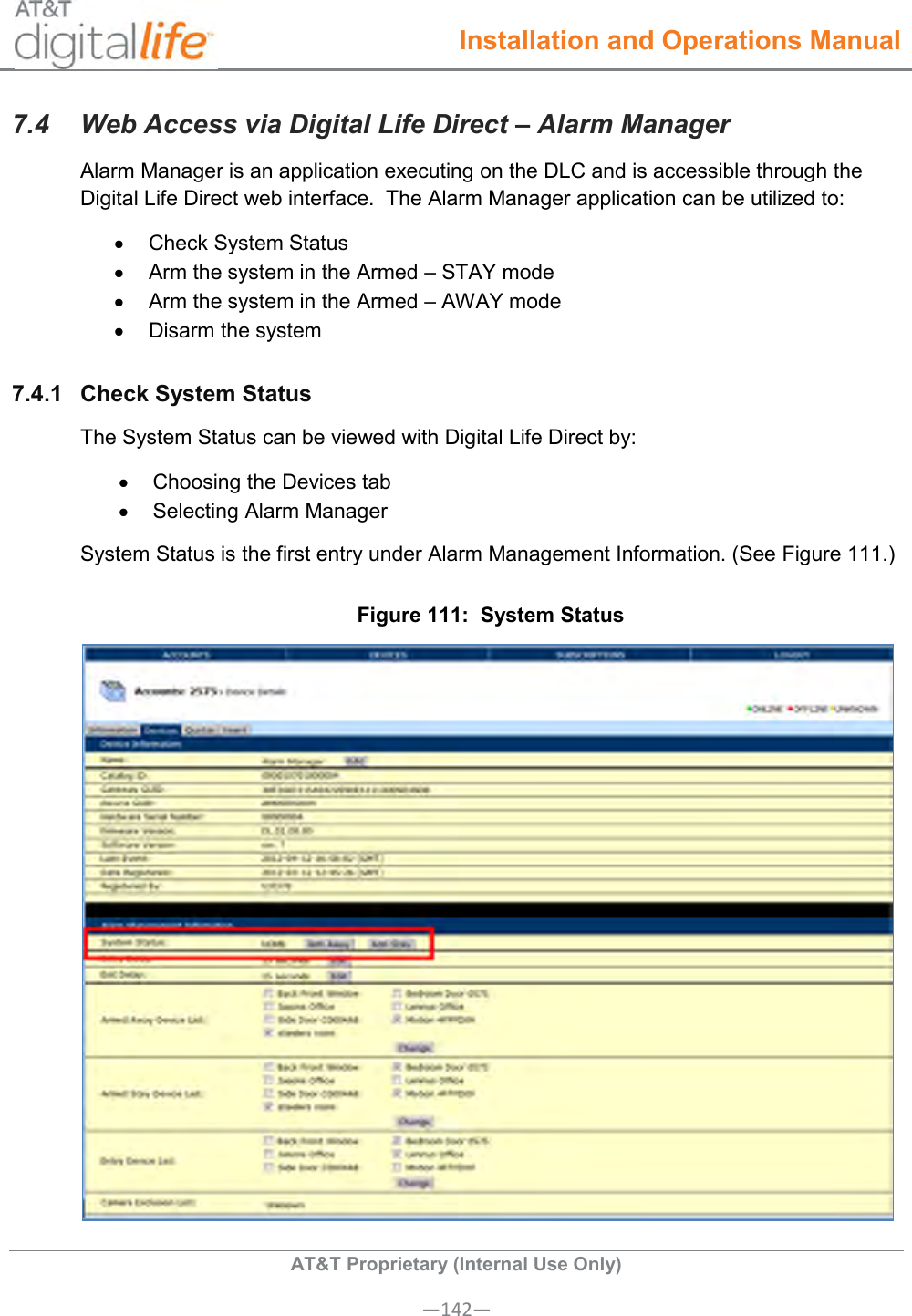  Installation and Operations Manual  AT&amp;T Proprietary (Internal Use Only) —142— 7.4  Web Access via Digital Life Direct – Alarm Manager Alarm Manager is an application executing on the DLC and is accessible through the Digital Life Direct web interface.  The Alarm Manager application can be utilized to:   Check System Status   Arm the system in the Armed – STAY mode   Arm the system in the Armed – AWAY mode   Disarm the system 7.4.1  Check System Status The System Status can be viewed with Digital Life Direct by:   Choosing the Devices tab   Selecting Alarm Manager System Status is the first entry under Alarm Management Information. (See Figure 111.) Figure 111:  System Status  