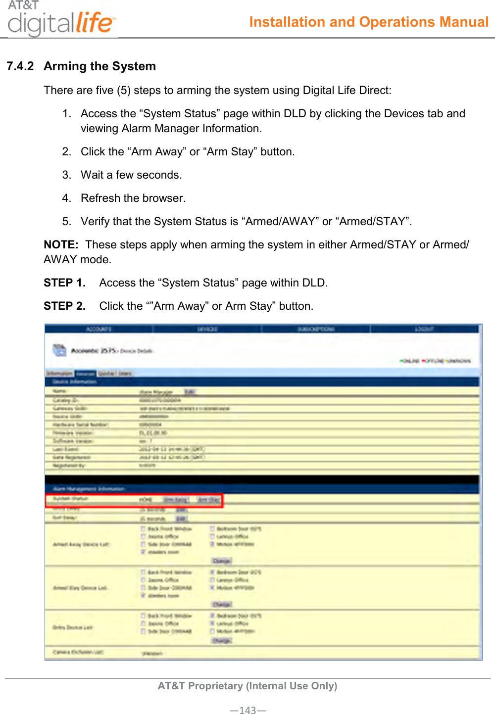  Installation and Operations Manual  AT&amp;T Proprietary (Internal Use Only) —143— 7.4.2  Arming the System  There are five (5) steps to arming the system using Digital Life Direct: 1.  Access the “System Status” page within DLD by clicking the Devices tab and viewing Alarm Manager Information. 2.  Click the “Arm Away” or “Arm Stay” button. 3.  Wait a few seconds. 4.  Refresh the browser. 5.  Verify that the System Status is “Armed/AWAY” or “Armed/STAY”. NOTE:  These steps apply when arming the system in either Armed/STAY or Armed/ AWAY mode. STEP 1.  Access the “System Status” page within DLD. STEP 2.  Click the “”Arm Away” or Arm Stay” button.  