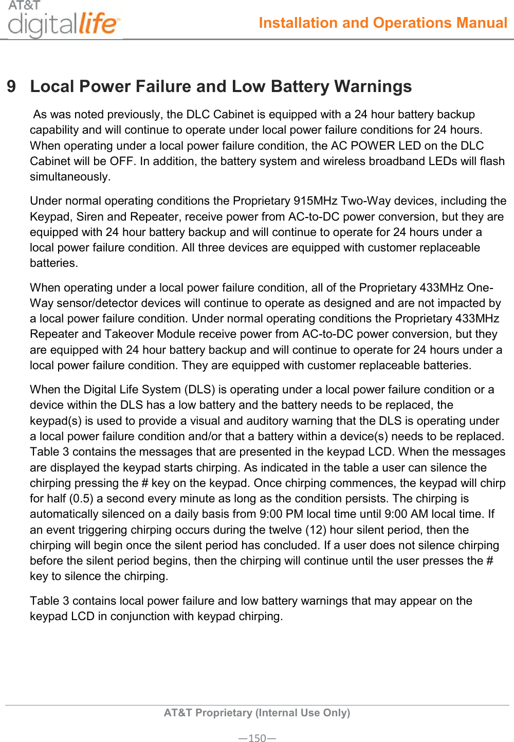  Installation and Operations Manual  AT&amp;T Proprietary (Internal Use Only) —150— 9  Local Power Failure and Low Battery Warnings  As was noted previously, the DLC Cabinet is equipped with a 24 hour battery backup capability and will continue to operate under local power failure conditions for 24 hours. When operating under a local power failure condition, the AC POWER LED on the DLC Cabinet will be OFF. In addition, the battery system and wireless broadband LEDs will flash simultaneously. Under normal operating conditions the Proprietary 915MHz Two-Way devices, including the Keypad, Siren and Repeater, receive power from AC-to-DC power conversion, but they are equipped with 24 hour battery backup and will continue to operate for 24 hours under a local power failure condition. All three devices are equipped with customer replaceable batteries.  When operating under a local power failure condition, all of the Proprietary 433MHz One-Way sensor/detector devices will continue to operate as designed and are not impacted by a local power failure condition. Under normal operating conditions the Proprietary 433MHz Repeater and Takeover Module receive power from AC-to-DC power conversion, but they are equipped with 24 hour battery backup and will continue to operate for 24 hours under a local power failure condition. They are equipped with customer replaceable batteries.   When the Digital Life System (DLS) is operating under a local power failure condition or a device within the DLS has a low battery and the battery needs to be replaced, the keypad(s) is used to provide a visual and auditory warning that the DLS is operating under a local power failure condition and/or that a battery within a device(s) needs to be replaced. Table 3 contains the messages that are presented in the keypad LCD. When the messages are displayed the keypad starts chirping. As indicated in the table a user can silence the chirping pressing the # key on the keypad. Once chirping commences, the keypad will chirp for half (0.5) a second every minute as long as the condition persists. The chirping is automatically silenced on a daily basis from 9:00 PM local time until 9:00 AM local time. If an event triggering chirping occurs during the twelve (12) hour silent period, then the chirping will begin once the silent period has concluded. If a user does not silence chirping before the silent period begins, then the chirping will continue until the user presses the # key to silence the chirping. Table 3 contains local power failure and low battery warnings that may appear on the keypad LCD in conjunction with keypad chirping.   