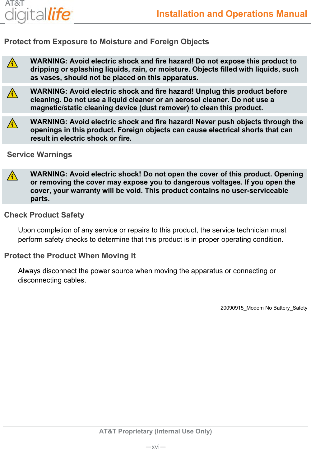  Installation and Operations Manual  AT&amp;T Proprietary (Internal Use Only)      —xvi— Protect from Exposure to Moisture and Foreign Objects   WARNING: Avoid electric shock and fire hazard! Do not expose this product to dripping or splashing liquids, rain, or moisture. Objects filled with liquids, such as vases, should not be placed on this apparatus.   WARNING: Avoid electric shock and fire hazard! Unplug this product before cleaning. Do not use a liquid cleaner or an aerosol cleaner. Do not use a magnetic/static cleaning device (dust remover) to clean this product.   WARNING: Avoid electric shock and fire hazard! Never push objects through the openings in this product. Foreign objects can cause electrical shorts that can result in electric shock or fire. Service Warnings   WARNING: Avoid electric shock! Do not open the cover of this product. Opening or removing the cover may expose you to dangerous voltages. If you open the cover, your warranty will be void. This product contains no user-serviceable parts. Check Product Safety Upon completion of any service or repairs to this product, the service technician must perform safety checks to determine that this product is in proper operating condition. Protect the Product When Moving It Always disconnect the power source when moving the apparatus or connecting or disconnecting cables.  20090915_Modem No Battery_Safety   