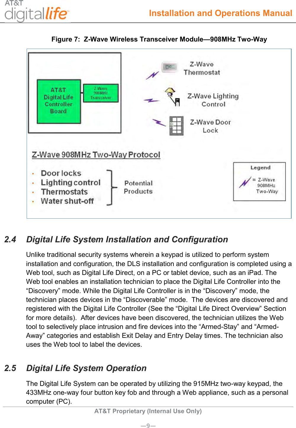  Installation and Operations Manual  AT&amp;T Proprietary (Internal Use Only) —9— Figure 7:  Z-Wave Wireless Transceiver Module—908MHz Two-Way  2.4  Digital Life System Installation and Configuration Unlike traditional security systems wherein a keypad is utilized to perform system installation and configuration, the DLS installation and configuration is completed using a Web tool, such as Digital Life Direct, on a PC or tablet device, such as an iPad. The Web tool enables an installation technician to place the Digital Life Controller into the “Discovery” mode. While the Digital Life Controller is in the “Discovery” mode, the technician places devices in the “Discoverable” mode.  The devices are discovered and registered with the Digital Life Controller (See the “Digital Life Direct Overview” Section for more details).  After devices have been discovered, the technician utilizes the Web tool to selectively place intrusion and fire devices into the “Armed-Stay” and “Armed-Away” categories and establish Exit Delay and Entry Delay times. The technician also uses the Web tool to label the devices.   2.5  Digital Life System Operation The Digital Life System can be operated by utilizing the 915MHz two-way keypad, the 433MHz one-way four button key fob and through a Web appliance, such as a personal computer (PC).  