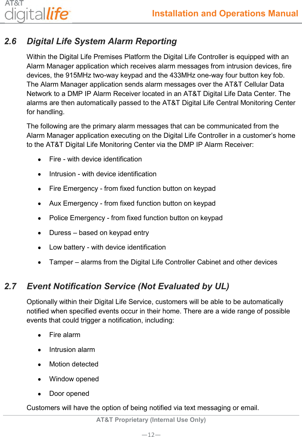  Installation and Operations Manual  AT&amp;T Proprietary (Internal Use Only) —12— 2.6  Digital Life System Alarm Reporting Within the Digital Life Premises Platform the Digital Life Controller is equipped with an Alarm Manager application which receives alarm messages from intrusion devices, fire devices, the 915MHz two-way keypad and the 433MHz one-way four button key fob. The Alarm Manager application sends alarm messages over the AT&amp;T Cellular Data Network to a DMP IP Alarm Receiver located in an AT&amp;T Digital Life Data Center. The alarms are then automatically passed to the AT&amp;T Digital Life Central Monitoring Center for handling. The following are the primary alarm messages that can be communicated from the Alarm Manager application executing on the Digital Life Controller in a customer’s home to the AT&amp;T Digital Life Monitoring Center via the DMP IP Alarm Receiver:   Fire - with device identification   Intrusion - with device identification   Fire Emergency - from fixed function button on keypad   Aux Emergency - from fixed function button on keypad   Police Emergency - from fixed function button on keypad   Duress – based on keypad entry   Low battery - with device identification   Tamper – alarms from the Digital Life Controller Cabinet and other devices 2.7  Event Notification Service (Not Evaluated by UL)  Optionally within their Digital Life Service, customers will be able to be automatically notified when specified events occur in their home. There are a wide range of possible events that could trigger a notification, including:   Fire alarm   Intrusion alarm   Motion detected   Window opened   Door opened Customers will have the option of being notified via text messaging or email. 