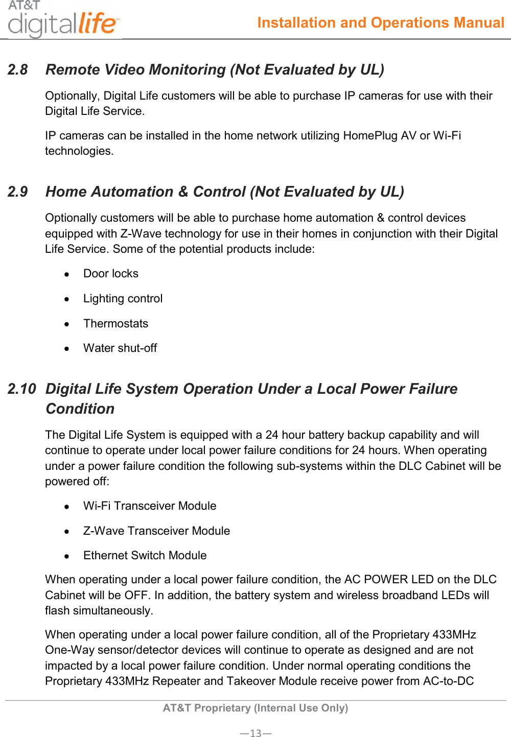  Installation and Operations Manual  AT&amp;T Proprietary (Internal Use Only) —13— 2.8  Remote Video Monitoring (Not Evaluated by UL) Optionally, Digital Life customers will be able to purchase IP cameras for use with their Digital Life Service.  IP cameras can be installed in the home network utilizing HomePlug AV or Wi-Fi technologies. 2.9  Home Automation &amp; Control (Not Evaluated by UL) Optionally customers will be able to purchase home automation &amp; control devices equipped with Z-Wave technology for use in their homes in conjunction with their Digital Life Service. Some of the potential products include:   Door locks   Lighting control   Thermostats   Water shut-off 2.10  Digital Life System Operation Under a Local Power Failure Condition The Digital Life System is equipped with a 24 hour battery backup capability and will continue to operate under local power failure conditions for 24 hours. When operating under a power failure condition the following sub-systems within the DLC Cabinet will be powered off:  Wi-Fi Transceiver Module   Z-Wave Transceiver Module   Ethernet Switch Module When operating under a local power failure condition, the AC POWER LED on the DLC Cabinet will be OFF. In addition, the battery system and wireless broadband LEDs will flash simultaneously. When operating under a local power failure condition, all of the Proprietary 433MHz One-Way sensor/detector devices will continue to operate as designed and are not impacted by a local power failure condition. Under normal operating conditions the Proprietary 433MHz Repeater and Takeover Module receive power from AC-to-DC 