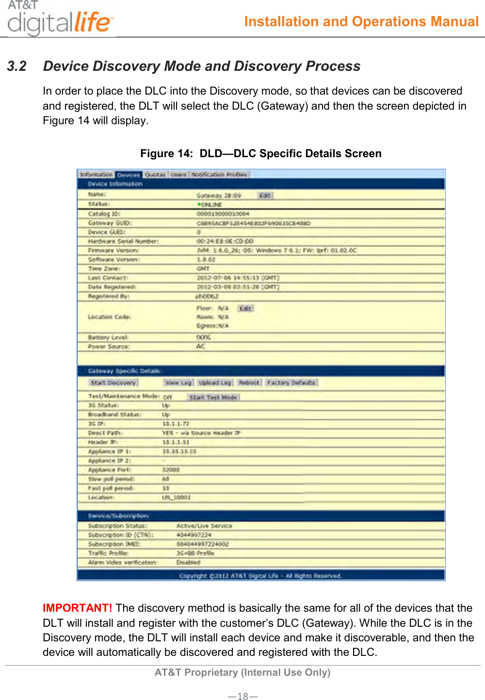  Installation and Operations Manual  AT&amp;T Proprietary (Internal Use Only) —18— 3.2  Device Discovery Mode and Discovery Process In order to place the DLC into the Discovery mode, so that devices can be discovered and registered, the DLT will select the DLC (Gateway) and then the screen depicted in Figure 14 will display. Figure 14:  DLD—DLC Specific Details Screen  IMPORTANT! The discovery method is basically the same for all of the devices that the DLT will install and register with the customer’s DLC (Gateway). While the DLC is in the Discovery mode, the DLT will install each device and make it discoverable, and then the device will automatically be discovered and registered with the DLC. 